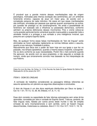 139
É provável que a grande maioria dessas manifestações seja de origem
psicológica, motivadas pela intensa excitação dos sentimentos, por um ambiente
fortemente emotivo, capazes de atuar em maior grau, de acordo com a
compleição psíquica de cada indivíduo. Há casos em que essas manifestações
são artificiais, simuladas por pessoas que apenas querem acompanhar os outros,
por questão de prestígio ou de constrangimento. Há ainda a possibilidade do
fenômeno ser realizado sob a influência ou possessão demoníaca, conforme
admitem os próprios defensores desses movimentos. Pois o crente coloca-se
numa posição particularmente vulnerável quando é persuadido a suspender toda a
atividade mental e a entregar a sua vontade a uma inteligência invisível, que
presume ser o próprio Espírito Santo.
Mas, de qualquer forma essas falsas manifestações do "don de línguas" serão
eliminadas se forem aplicadas rigidamente as normas bíblicas sobre o assunto,
quanto a sua natureza, finalidade e prática.
Naturalmente que Deus tem o poder de fazer hoje em sua Igreja o que fez no
passado, nos tempos apostólicos, quando a mesma estava incipiente, outorgando-
lhe os dons conforme as suas necessidades. Porém Ele o fará somente quando
lhe aprouver, de acordo com os seus propósitos, e não segundo a vontade do
homem, ainda que sinceramente convicto mas baseado na má interpretação da
sua Palavra.
--------------------------------------------------------------------------------
Cópia Do Livro De Atas, Às Folhas 14, 15 Da Reunião Na Sede Da Igreja Batista Do Sétimo Dia,
Realizada Em 22 De Janeiro De 1977.
ITEM 5 - DOM DE LÍNGUAS
A comissão de trabalhos considerando as passagens bíblicas referentes ao
assunto apresentou em plenário as seguintes observações e conclusões.
O dom de línguas é um dos dons espirituais distribuídos por Deus na Igreja. I
Cor.12: 1-31; 14:1-5, 12, 39, 40; Efésios. 4:7, 8, 11, 12.
Esse dom consiste na capacidade de falar idiomas estrangeiros sem antes tê-los
aprendido, concedida por obra e vontade do Espírito Santo. Trata-se, portanto, de
falar línguas reais, faladas por outros povos deste mundo e não de simples
emissão de sons incompreensíveis e sem sentido, como se fossem línguas
desconhecidas, misteriosas ou celestiais. Atos 2:1-13; I Cor.12:7; 14:6-11, 18, 19.
 