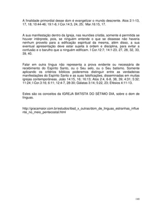 140
A finalidade primordial desse dom é evangelizar o mundo descrente. Atos 2:1-13,
17, 18; 10:44-46; 19:1-6; I Cor.14:3, 24, 25; Mar.16:15, 17.
A sua manifestação dentro da Igreja, nas reuniões cristãs, somente é permitida se
houver intérprete, pois, se ninguém entende o que se dissesse não haveria
nenhum proveito para a edificação espiritual da mesma, além disso, a sua
eventual apresentação deve estar sujeita à ordem e disciplina, para evitar a
confusão e o barulho que a ninguém edificam. I Cor.12:7; 14:1-23, 27, 28, 32, 33,
39, 40.
Falar em outra língua não representa a prova evidente ou necessária de
recebimento do Espírito Santo, ou o Seu selo, ou o Seu batismo. Somente
aplicando os critérios bíblicos poderemos distinguir entre as verdadeiras
manifestações do Espírito Santo e as suas falsificações, disseminadas em muitas
igrejas contemporâneas. João 14:15, 16; 16:13; Atos 2:4, 6-8, 38, 39; 4:31; 5:32;
11:24; I Cor.3:16; 6:11; 12:4-7, 28-30; Gálatas 3:14; 5:22, 23; Efésios 4:11-13.
Estes são os conceitos da IGREJA BATISTA DO SÉTIMO DIA, sobre o dom de
línguas.
http://gracamaior.com.br/estudos/ibsd_x_outras/dom_de_linguas_estranhas_influe
nte_no_meio_pentecostal.html
 