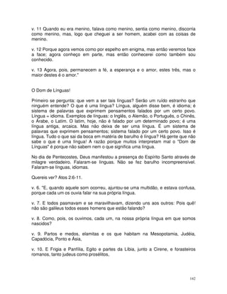 142
v. 11 Quando eu era menino, falava como menino, sentia como menino, discorria
como menino, mas, logo que cheguei a ser homem, acabei com as coisas de
menino.
v. 12 Porque agora vemos como por espelho em enigma, mas então veremos face
a face; agora conheço em parte, mas então conhecerei como também sou
conhecido.
v. 13 Agora, pois, permanecem a fé, a esperança e o amor, estes três, mas o
maior destes é o amor."
O Dom de Línguas!
Primeiro se pergunta: que vem a ser tais línguas? Serão um ruído estranho que
ninguém entende? O que é uma língua? Língua, alguém disse bem, é idioma; é
sistema de palavras que exprimem pensamentos falados por um certo povo.
Língua = idioma. Exemplos de línguas: o Inglês, o Alemão, o Português, o Chinês,
o Árabe, o Latim. O latim, hoje, não é falado por um determinado povo; é uma
língua antiga, arcaica. Mas não deixa de ser uma língua. É um sistema de
palavras que exprimem pensamentos; sistema falado por um certo povo. Isso é
língua. Tudo o que sai da boca em matéria de barulho é língua? Há gente que não
sabe o que é uma língua! A razão porque muitos interpretam mal o "Dom de
Línguas" é porque não sabem nem o que significa uma língua.
No dia de Pentecostes, Deus manifestou a presença do Espírito Santo através de
milagre verdadeiro. Falaram-se línguas. Não se fez barulho incompreensível.
Falaram-se línguas, idiomas.
Quereis ver? Atos 2:6-11.
v. 6. "E, quando aquele som ocorreu, ajuntou-se uma multidão, e estava confusa,
porque cada um os ouvia falar na sua própria língua.
v. 7. E todos pasmavam e se maravilhavam, dizendo uns aos outros: Pois quê!
não são galileus todos esses homens que estão falando?
v. 8. Como, pois, os ouvimos, cada um, na nossa própria língua em que somos
nascidos?
v. 9. Partos e medos, elamitas e os que habitam na Mesopotamia, Judéia,
Capadócia, Ponto e Ásia,
v. 10. E Frigia e Panfília, Egito e partes da Líbia, junto a Cirene, e forasteiros
romanos, tanto judeus como prosélitos,
 