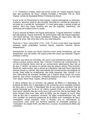 143
v. 11. Cretenses e árabes, todos nós temos ouvido em nossas próprias línguas
falar das grandezas de Deus." (Edição Corrigida e Revisada, Fiel ao Texto
Original, versão da Sociedade Bíblica Trinitariana do Brasil).
O que se fez no Pentecostes foi falar línguas. Línguas estrangeiras ou estranhas.
A palavra "estranha" pode ter dois sentidos. Ela pode ter o sentido de "esquisito" e
ela pode ter o sentido de "estrangeiro". E muita gente pega o sentido errado da
palavra. Acha que língua estranha tem que ser esquisita, indecifrável, não
conhecida por qualquer povo ou nação.
É que o assunto da Bíblia é de línguas estrangeiras. "Línguas estranhas" na Bíblia
são estrangeiras, línguas exteriores, de outros países. Não são línguas esquisitas,
nem falsos idiomas, mas línguas verdadeiras, faladas por algum povo. Não são
línguas de anjos. Não tome isso como uma coisa esquisita.
Paulo diz o "amor nunca falha" (I Cor. 13:8). "O amor nunca falha; mas havendo
profecias, serão aniquiladas; havendo línguas, cessarão; havendo ciência,
desaparecerá;"
Interessantes as coisas que Paulo menciona como sendo temporárias, que vão
desaparecer, que vão cessar. Ele coloca juntas três coisas que cessarão: línguas,
profecias e ciência.
"Ciência" aqui deve ser entendida, não como o que entendemos hoje por ciência,
ciência humana, ciência natural. Não. "Ciência" é sinônimo de "conhecimento". É
um dom do Espírito Santo, dom de um conhecimento sobrenatural. Aqui não se
diz que a "ciência" vai cessar no sentido atual da palavra ciência. Pelo contrário,
Daniel diz, neste sentido, que a ciência se multiplicará. Não está Paulo falando de
ciências físicas ou naturais. Não está falando dos conhecimentos tecnológicos do
mundo. Estes estão se multiplicando, não estão cessando. Aqui "ciência" é um
dom sobrenatural de conhecer verdades que o Espírito Santo revela. Em outras
palavras, aqui entram revelações, revelações especiais de Deus. E os três dons
iriam cessar, disse Paulo, línguas, ciência e profecias.
A última profecia que eu encontro nas páginas da Bíblia é o Apocalipse. As
profecias da Bíblia com o Apocalipse já são suficientes como revelação profética
de Deus para o mundo. O Apocalipse fala do que está para acontecer; fala da
grande tribulação que há de vir; do milênio, quando Cristo vai reinar durante mil
anos sobre o planeta; fala dos novos céus e da nova terra; fala da eternidade. Não
deixa margem para mais nada, além da Bíblia, que diz respeito ao futuro. Mais
nada do que isso é necessário conhecer. Se todos compreendessem isso, não
iriam acreditar em profecias posteriores ás da Bíblia como revelações de Deus:
"revelações" outras supostas, como o Alcorão, que os maometanos ou
muçulmanos usam como sua escritura sagrada, as chamadas profecias ou
"revelações" de Joseph Smith, dos Mórmons, e outras. As profecias da Bíblia são
suficientes .
 
