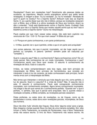 144
Revelações? Quem tem revelações hoje? Geralmente são pessoas dadas ao
ocultismo, ao espiritismo. Mesmo certos evangélicos acham que estão tendo
revelações. E chegam a dizer: "Eu fui revelada", ou "eu fui revelado". Revelado do
que? E quem te revelou? Foi o Espírito Santo? Atribuem tudo isso ao Espírito
Santo. E, se a gente disser que isto não é bíblico, porque as revelações cessaram
com a Bíblia, que a Bíblia é a ultima revelação de Deus aos homens, dizem ou
dão o entender: "Você está blasfemando contra o Espírito Santo. Cuidado! Está
dizendo que não é o Espírito Santo que revelou aquele sonho que eu tive? Isso é
blasfêmia contra o Espírito Santo!" Outra má interpretação.
Paulo explica por que iriam cessar estas coisas. Isto está bem explícito nos
versículos de I Cor. 13:9-13. Por que iriam cessar? A Bíblia diz por quê.
v. 9 "Porque em parte conhecemos, e em parte profetizamos;
v. 10 Mas, quando vier o que é perfeito, então o que é em parte será aniquilado"
(em outras palavras, isto que é parcial, incompleto, vai dar lugar aquilo que é
perfeito ou completo. A palavra "perfeito" também pode ser traduzida por
"completo".).
Qual é o assunto aqui? Não é o conhecimento? Agora conhecemos como? De um
modo parcial. Nós conhecemos de um modo incompleto. Conhecemos o que?
Conhecemos aquilo que Deus quer revelar. O assunto é conhecimento da
revelação de Deus. Esse é o assunto.
Irmãos, se todos compreendessem esta boa regra, este bom princípio de
interpretação da Bíblia, bom princípio da hermenêutica, que consiste em
interpretar o texto à luz do contexto, se todos conhecessem este princípio, fariam
menos erros com a interpretação da Bíblia.
Nós temos que interpretar o versículo que trata daquilo que virá, como perfeito, à
luz do assunto. Qual é o assunto? É a vinda de Cristo? Não. O assunto não é
este. O assunto é conhecimento. Paulo está comparando conhecimento
incompleto, com conhecimento completo. Agora temos conhecimento incompleto.
Vai chegar o dia em que vamos ter o conhecimento perfeito. "Quando vier" o que é
perfeito, ‘o’ perfeito, isso que é parcial será aniquilado. Isto é, quando viesse a
revelação completa, a Bíblia completa, as revelações parciais cessariam.
Estas profecias, ou estes dons de revelações, ou de línguas, como as do
pentecostes e outras, estes dons eram revelações parciais, incompletas, de Deus
aos homens.
Deus não dizia ‘tudo’ através das línguas. Deus dizia ‘alguma coisa’ para a igreja.
Mas chegaria o tempo quando Deus iria falar de uma maneira completa. Sim, eles
tinham o Velho Testamento, na ocasião do Pentecostes, mas o Novo Testamento
ainda não estava escrito. O livro do Novo Testamento não estava escrito. As
 