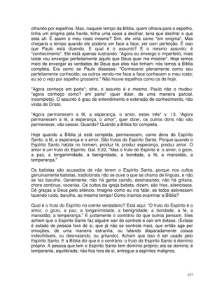 147
olhando por espelhos. Mas, naquele tempo da Bíblia, quem olhava para o espelho,
tinha um enigma pela frente, tinha uma coisa a decifrar, teria que decifrar o que
esta ali: É assim o meu rosto mesmo? Sim, ele viria como "em enigma". Mas
chegaria o tempo quando ele poderia ver face a face, ver com perfeição. É isso
que Paulo está dizendo. E qual é o assunto? É o mesmo assunto: é
"conhecimento". Ele está apenas ilustrando: "Agora eu enxergo o imperfeito, mais
tarde vou enxergar perfeitamente aquilo que Deus quer me mostrar". Hoje temos
meio de enxergar as verdades de Deus que eles não tinham: nós temos a Bíblia
completa. Era como se Paulo dissesse: "Conhecerei plenamente como sou
perfeitamente conhecido; os outros vendo-me face a face conhecem o meu rosto;
eu só o vejo por espelho grosseiro." Não houve espelhos como os de hoje.
"Agora conheço em parte"; olhe, o assunto é o mesmo. Paulo não o mudou:
"agora conheço como? em parte" (quer dizer, de uma maneira parcial,
incompleta). O assunto é grau de entendimento e extensão de conhecimento, não
vinda de Cristo.
"Agora permanecem a fé, a esperança, o amor, estes três" v. 13. "Agora
permanecem a fé, a esperança, o amor", quer dizer, os outros dons não vão
permanecer, vão cessar. Quando? Quando a Bíblia for completa.
Hoje quando a Bíblia já está completa, permanecem, como dons do Espírito
Santo, a fé, a esperança e o amor. São frutos do Espírito Santo. Porque quando o
Espírito Santo habita no homem, produz fé, produz esperança, produz amor. O
amor é um fruto do Espírito. Gal. 5:22, "Mas o fruto do Espírito é: o amor, o gozo,
a paz, a longanimidade, a benignidade, a bondade, a fé, a mansidão, a
temperança."
Os batistas são acusados de não terem o Espírito Santo, porque nos cultos
genuinamente batistas, tradicionais não se ouve o que se chama de línguas, e não
se faz barulho. Geralmente, não há gente caindo, desmaiando, não há gritaria,
choro contínuo, vozerias. Os cultos da igreja batista, dizem, são frios, silenciosos.
Dê graças a Deus pelo silêncio. Imagine como eu iria falar, se todos estivessem
fazendo ruído, barulho, ao mesmo tempo! Como iríamos examinar a Bíblia?
Qual é o fruto do Espírito no crente verdadeiro? Está aqui: "O fruto do Espírito é o
amor, o gozo, a paz, a longanimidade, a benignidade, a bondade, a fé, a
mansidão, a temperança." É justamente o contrário do que outros pensam. Eles
acham que o Espírito Santo faz alguém sair do controle e cair em êxtase. (Êxtase
é estado de pessoa fora de si, que já não se controla mais, que então age por
emoções, de uma maneira estranha, ou falando disparadamente coisas
indecifráveis, ou desmaiando, ou gritando). Acham que isso é ser usado pelo
Espírito Santo. E a Bíblia diz que é o contrário: o fruto do Espírito Santo é domínio
próprio. A pessoa que tem o Espírito Santo tem domínio próprio; ela se domina; é
temperante, equilibrada; não fica fora de si, entregue a espíritos malignos.
 