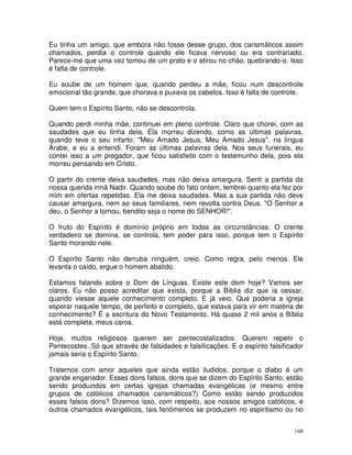 148
Eu tinha um amigo, que embora não fosse desse grupo, dos carismáticos assim
chamados, perdia o controle quando ele ficava nervoso ou era contrariado.
Parece-me que uma vez tomou de um prato e o atirou no chão, quebrando-o. Isso
é falta de controle.
Eu soube de um homem que, quando perdeu a mãe, ficou num descontrole
emocional tão grande, que chorava e puxava os cabelos. Isso é falta de controle.
Quem tem o Espírito Santo, não se descontrola.
Quando perdi minha mãe, continuei em pleno controle. Claro que chorei, com as
saudades que eu tinha dela. Ela morreu dizendo, como as últimas palavras,
quando teve o seu infarto: "Meu Amado Jesus, Meu Amado Jesus", na língua
Árabe, e eu a entendi. Foram as últimas palavras dela. Nos seus funerais, eu
contei isso a um pregador, que ficou satisfeito com o testemunho dela, pois ela
morreu pensando em Cristo.
O partir do crente deixa saudades, mas não deixa amargura. Senti a partida da
nossa querida irmã Nadir. Quando soube do fato ontem, lembrei quanto ela fez por
mim em ofertas repetidas. Ela me deixa saudades. Mas a sua partida não deve
causar amargura, nem ao seus familiares, nem revolta contra Deus. "O Senhor a
deu, o Senhor a tomou, bendito seja o nome do SENHOR!".
O fruto do Espírito é domínio próprio em todas as circunstâncias. O crente
verdadeiro se domina, se controla, tem poder para isso, porque tem o Espírito
Santo morando nele.
O Espírito Santo não derruba ninguém, creio. Como regra, pelo menos. Ele
levanta o caído, ergue o homem abatido.
Estamos falando sobre o Dom de Línguas. Existe este dom hoje? Vamos ser
claros. Eu não posso acreditar que exista, porque a Bíblia diz que ia cessar,
quando viesse aquele conhecimento completo. E já veio. Que poderia a igreja
esperar naquele tempo, de perfeito e completo, que estava para vir em matéria de
conhecimento? É a escritura do Novo Testamento. Há quase 2 mil anos a Bíblia
está completa, meus caros.
Hoje, muitos religiosos querem ser pentecostalizados. Querem repetir o
Pentecostes. Só que através de falsidades e falsificações. E o espírito falsificador
jamais seria o Espírito Santo.
Tratemos com amor aqueles que ainda estão iludidos, porque o diabo é um
grande enganador. Esses dons falsos, dons que se dizem do Espírito Santo, estão
sendo produzidos em certas igrejas chamadas evangélicas (e mesmo entre
grupos de católicos chamados carismáticos?) Como estão sendo produzidos
esses falsos dons? Dizemos isso, com respeito, aos nossos amigos católicos, e
outros chamados evangélicos, tais fenômenos se produzem no espiritismo ou no
 