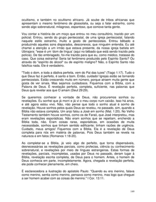 149
ocultismo, e também no ocultismo africano. Já soube de tribos africanas que
apresentam o mesmo fenômeno de glossolalia, ou seja o falar estranho, como
sendo algo sobrenatural, milagroso, espantoso, que comove tanta gente.
Vou contar a história de um moço que entrou no meu consultório, trazido por um
policial. Entrou, sendo do grupo pentecostal, de uma igreja pentecostal, falando
naquele estilo estranho, muito a gosto de pentecostais. Entrou bêbado e
produzindo aqueles sons disparados, desconexos, que ninguém entendia. Eu até
chamei a atenção a um irmão que estava presente, da nossa igreja batista em
Ubirajara: "esse é um ‘dom de língua’ (aqui no bêbado que está sendo trazido pela
polícia). De tão embriagado, foi-me trazido para que eu, como médico, tratasse do
caso. Que coisa estranha! Seria tal fenômeno produzido pelo Espírito Santo? Ou
através do "espírito do álcool" ou de espírito maligno? Não, o Espírito Santo não
falsifica nada. Ele é verdadeiro.
"Todo o dom, e toda a dádiva perfeita, vem do Pai das luzes" (Tiago 1:17). Tudo o
que Deus faz é perfeito, é santo e bom. Então, cuidado! Igrejas estão se tornando
pentecostais. Estão crescendo muito em número, porque atraem muita gente que
gosta de ver sinais. Mas sejamos cuidadosos. Fiquemos com a Bíblia, com a
Palavra de Deus. É revelação perfeita, completa, suficiente, nas palavras que
Deus quis revelar aos que O amam (Deut 29:29).
Se queremos conhecer a vontade de Deus, não procuremos sonhos ou
revelações. Eu sonhei que já morri e já vi o meu corpo num caixão. Isso há anos,
e até agora estou vivo. Não, não pense que todo o sonho atual é sonho de
revelação. Houve sonhos pelos quais Deus se revelou, no passado, sim, quando a
Bíblia não estava completa. Um anjo falou a José em sonho (Mat. 1:20). No Velho
Testamento também houve sonhos, como os de Faraó, que José interpretou, mas
eram revelações esporádicas. Não eram sonhos que se repetiam, enchendo a
Bíblia toda, não. Eram coisas raras, esporádicas, em ocasiões de muita
necessidade, sonhos que tinham sentido edificante; tinham razões de urgência.
Cuidado, meus amigos! Fiquemos com a Bíblia. Ela é a revelação de Deus
completa para nós em matéria de palavras. Pois Deus também se revela na
natureza e em fatos (Romanos 1:18-20).
Ao completar-se a Bíblia, já veio algo de perfeito, que torna dispensáveis,
desnecessárias as revelações parciais, como profecias, ciência ou conhecimento
sobrenatural, e revelações por meio de línguas estrangeiras. Estas formas de
revelações, parciais, incompletas, usadas por Deus no passado, deram lugar à
Bíblia, revelação escrita completa, de Deus para o homem. Antes, o homem de
Deus conhecia em parte, incompletamente. Agora, chegada a revelação perfeita,
ele pode conhecer plenamente, em cheio.
É esclarecedora a ilustração do apóstolo Paulo: "Quando eu era menino, falava
como menino, sentia como menino, pensava como menino, mas logo que cheguei
a ser homem acabei com as coisas de menino." I Cor. 13:11.
 