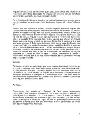 15
línguas eram sinal para os incrédulos, quer Judeu, quer Gentio. Isto é tudo que é
requerido a partir desta declaração. As línguas eram um sinal para os incrédulos
confirmando o evangelho e a nova mensagem Cristã.
Se o finalzinho de Marcos é genuíno ou mesmo historicamente correto, Jesus
também declarou ser este o propósito das línguas; línguas são “sinais” (Marcos
16:17).
Embora este seja o declarado e assim, primário, propósito do dom de línguas, eles
também serviam outro propósito: eles demonstravam o recebimento do Espírito
Santo e a unidade no Corpo de Cristo. Agora, tenha cuidado! Isto não é dizer que
as línguas são evidência de um Batismo do Espírito subseqüente à salvação. Mas
no livro de Atos, as línguas serviam para demonstrar o recebimento do Espírito,
isto é, a salvação. Pela natureza disto, então, aqueles que falavam em línguas
davam evidência de sua unidade no corpo de Cristo. Isto é precisamente o que
aconteceu em Atos 2. Foi o dom de línguas dado para a casa de Cornélio que
convenceu Pedro que os Gentios também tinham recebido o Espírito e assim se
tornado parte da igreja também (Atos 11:15-58, se referindo aos eventos de Atos
10:44-48). O mesmo foi demonstrado em Atos 19 com os discípulos de João o
Batista e também em Atos 8 com os Samaritanos, se realmente as línguas
ocorreram ali. Crentes de todos os tipos – Judeus, Samaritanos e Gentios –
receberam o mesmo dom e por isto deram evidência de sua unidade no mesmo
corpo, o Corpo de Cristo.
Sumário
As línguas nunca foram pretendidas para o uso pessoal, devocional, nem pode ser
encontrado qualquer verso das Escrituras que ensine tal coisa. Seria uma razão
egoísta e injustificada para o exercício do dom. Os dons espirituais foram dados
para edificar os outros. O dom de línguas, especificamente, foi dado como um
sinal para estabelecer o evangelho e o movimento Cristão. Eles ainda serviram
para demonstrar o recebimento do Espírito Santo (salvação) e assim a unidade de
todos aqueles dentro da família da fé.
As Regras
Como temos visto através de 1 Coríntios 14, Paulo esteve severamente
restringindo o dom de línguas. Começando com o verso 26, contudo, ele adiciona
mais regras ainda. Nenhum outro dom é regulado como o é o dom de línguas.
Paulo esteve explicando aos Coríntios o propósito dos dons, que eles servem
como um sinal para os incrédulos. Agora ele lhes diz que este propósito não pode
ser servido, a menos que o dom seja exercido do maneira apropriada e de acordo
com determinados linhas de direção.
 