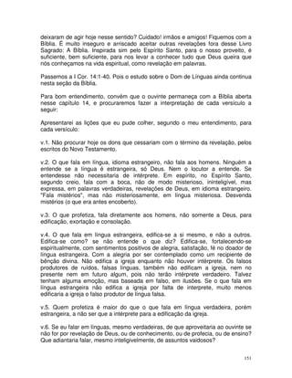 151
deixaram de agir hoje nesse sentido? Cuidado! irmãos e amigos! Fiquemos com a
Bíblia. É muito inseguro e arriscado aceitar outras revelações fora desse Livro
Sagrado: A Bíblia. Inspirada sim pelo Espírito Santo, para o nosso proveito, é
suficiente, bem suficiente, para nos levar a conhecer tudo que Deus queira que
nós conheçamos na vida espiritual, como revelação em palavras.
Passemos a I Cor. 14:1-40. Pois o estudo sobre o Dom de Línguas ainda continua
nesta seção da Bíblia.
Para bom entendimento, convém que o ouvinte permaneça com a Bíblia aberta
nesse capítulo 14, e procuraremos fazer a interpretação de cada versículo a
seguir:
Apresentarei as lições que eu pude colher, segundo o meu entendimento, para
cada versículo:
v.1. Não procurar hoje os dons que cessariam com o término da revelação, pelos
escritos do Novo Testamento.
v.2. O que fala em língua, idioma estrangeiro, não fala aos homens. Ninguém a
entende se a língua é estrangeira, só Deus. Nem o locutor a entende. Se
entendesse não necessitaria de intérprete. Em espírito, no Espírito Santo,
segundo creio, fala com a boca, não de modo misterioso, ininteligível, mas
expressa, em palavras verdadeiras, revelações de Deus, em idioma estrangeiro.
"Fala mistérios", mas não misteriosamente, em língua misteriosa. Desvenda
mistérios (o que era antes encoberto).
v.3. O que profetiza, fala diretamente aos homens, não somente a Deus, para
edificação, exortação e consolação.
v.4. O que fala em língua estrangeira, edifica-se a si mesmo, e não a outros.
Edifica-se como? se não entende o que diz? Edifica-se, fortalecendo-se
espiritualmente, com sentimentos positivos de alegria, satisfação, fé no doador de
língua estrangeira. Com a alegria por ser contemplado como um recipiente de
bênção divina. Não edifica a igreja enquanto não houver intérprete. Os falsos
produtores de ruídos, falsas línguas, também não edificam a igreja, nem no
presente nem em futuro algum, pois não terão intérprete verdadeiro. Talvez
tenham alguma emoção, mas baseada em falso, em ilusões. Se o que fala em
língua estrangeira não edifica a igreja por falta de interprete, muito menos
edificaria a igreja o falso produtor de língua falsa.
v.5. Quem profetiza é maior do que o que fala em língua verdadeira, porém
estrangeira, a não ser que a intérprete para a edificação da igreja.
v.6. Se eu falar em línguas, mesmo verdadeiras, de que aproveitaria ao ouvinte se
não for por revelação de Deus, ou de conhecimento, ou de profecia, ou de ensino?
Que adiantaria falar, mesmo inteligivelmente, de assuntos vaidosos?
 