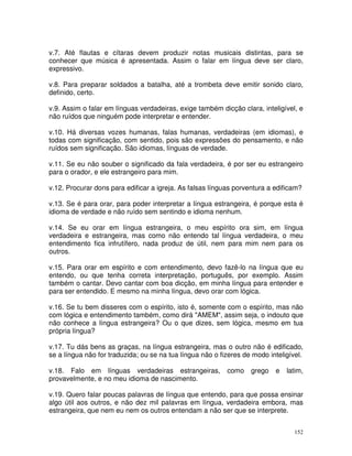 152
v.7. Até flautas e cítaras devem produzir notas musicais distintas, para se
conhecer que música é apresentada. Assim o falar em língua deve ser claro,
expressivo.
v.8. Para preparar soldados a batalha, até a trombeta deve emitir sonido claro,
definido, certo.
v.9. Assim o falar em línguas verdadeiras, exige também dicção clara, inteligível, e
não ruídos que ninguém pode interpretar e entender.
v.10. Há diversas vozes humanas, falas humanas, verdadeiras (em idiomas), e
todas com significação, com sentido, pois são expressões do pensamento, e não
ruídos sem significação. São idiomas, línguas de verdade.
v.11. Se eu não souber o significado da fala verdadeira, é por ser eu estrangeiro
para o orador, e ele estrangeiro para mim.
v.12. Procurar dons para edificar a igreja. As falsas línguas porventura a edificam?
v.13. Se é para orar, para poder interpretar a língua estrangeira, é porque esta é
idioma de verdade e não ruído sem sentindo e idioma nenhum.
v.14. Se eu orar em língua estrangeira, o meu espírito ora sim, em língua
verdadeira e estrangeira, mas como não entendo tal língua verdadeira, o meu
entendimento fica infrutífero, nada produz de útil, nem para mim nem para os
outros.
v.15. Para orar em espírito e com entendimento, devo fazê-lo na língua que eu
entendo, ou que tenha correta interpretação, português, por exemplo. Assim
também o cantar. Devo cantar com boa dicção, em minha língua para entender e
para ser entendido. E mesmo na minha língua, devo orar com lógica.
v.16. Se tu bem disseres com o espírito, isto é, somente com o espírito, mas não
com lógica e entendimento também, como dirá "AMEM", assim seja, o indouto que
não conhece a língua estrangeira? Ou o que dizes, sem lógica, mesmo em tua
própria língua?
v.17. Tu dás bens as graças, na língua estrangeira, mas o outro não é edificado,
se a língua não for traduzida; ou se na tua língua não o fizeres de modo inteligível.
v.18. Falo em línguas verdadeiras estrangeiras, como grego e latim,
provavelmente, e no meu idioma de nascimento.
v.19. Quero falar poucas palavras de língua que entendo, para que possa ensinar
algo útil aos outros, e não dez mil palavras em língua, verdadeira embora, mas
estrangeira, que nem eu nem os outros entendam a não ser que se interprete.
 
