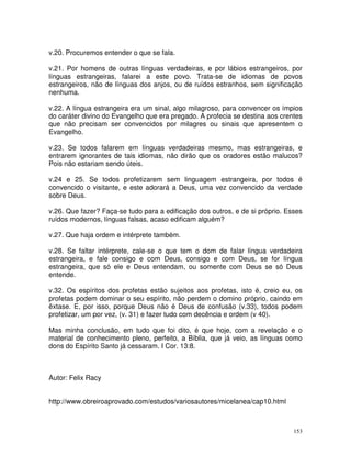 153
v.20. Procuremos entender o que se fala.
v.21. Por homens de outras línguas verdadeiras, e por lábios estrangeiros, por
línguas estrangeiras, falarei a este povo. Trata-se de idiomas de povos
estrangeiros, não de línguas dos anjos, ou de ruídos estranhos, sem significação
nenhuma.
v.22. A língua estrangeira era um sinal, algo milagroso, para convencer os ímpios
do caráter divino do Evangelho que era pregado. A profecia se destina aos crentes
que não precisam ser convencidos por milagres ou sinais que apresentem o
Evangelho.
v.23. Se todos falarem em línguas verdadeiras mesmo, mas estrangeiras, e
entrarem ignorantes de tais idiomas, não dirão que os oradores estão malucos?
Pois não estariam sendo úteis.
v.24 e 25. Se todos profetizarem sem linguagem estrangeira, por todos é
convencido o visitante, e este adorará a Deus, uma vez convencido da verdade
sobre Deus.
v.26. Que fazer? Faça-se tudo para a edificação dos outros, e de si próprio. Esses
ruídos modernos, línguas falsas, acaso edificam alguém?
v.27. Que haja ordem e intérprete também.
v.28. Se faltar intérprete, cale-se o que tem o dom de falar língua verdadeira
estrangeira, e fale consigo e com Deus, consigo e com Deus, se for língua
estrangeira, que só ele e Deus entendam, ou somente com Deus se só Deus
entende.
v.32. Os espíritos dos profetas estão sujeitos aos profetas, isto é, creio eu, os
profetas podem dominar o seu espírito, não perdem o domino próprio, caindo em
êxtase. E, por isso, porque Deus não é Deus de confusão (v.33), todos podem
profetizar, um por vez, (v. 31) e fazer tudo com decência e ordem (v 40).
Mas minha conclusão, em tudo que foi dito, é que hoje, com a revelação e o
material de conhecimento pleno, perfeito, a Bíblia, que já veio, as línguas como
dons do Espírito Santo já cessaram. I Cor. 13:8.
Autor: Felix Racy
http://www.obreiroaprovado.com/estudos/variosautores/micelanea/cap10.html
 