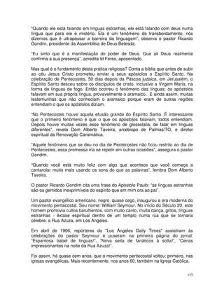 155
“Quando ele está falando em línguas estranhas, ele está falando com deus numa
língua que para ele é mistério. Ela é um fenômeno de transbordamento, nós
dizemos que é ultrapassar a barreira da linguagem”, observa o pastor Ricardo
Gondim, presidente da Assembléia de Deus Betesda.
“Eu sinto que é a manifestação do poder de Deus. Que ali Deus realmente
confirma a sua presença”, acredita Id Feres, aposentado.
Mas qual é o fundamento desta prática religiosa? Conta a bíblia que antes de subir
ao céu Jesus Cristo prometeu enviar a seus apóstolos o Espírito Santo. Na
celebração de Pentecostes, 50 dias depois da Páscoa judaica, em Jerusalém, o
Espírito Santo desceu sobre os discípulos de cristo, inclusive a Virgem Maria, na
forma de línguas de fogo. Então ocorreu o fenômeno das línguas: os apóstolos
falavam em sua própria língua, provavelmente o aramaico. E ainda assim, muitas
testemunhas que não conheciam o aramaico porque eram de outras regiões
entendiam o que os apóstolos diziam.
“No Pentecostes houve aquela efusão grande do Espírito Santo. É interessante
que o primeiro fenômeno é que o que os apóstolos falavam, todos entendiam.
Depois houve muitas vezes esse fenômeno de glossolalia, de falar em línguas
diferentes”, revela Dom Alberto Taveira, arcebispo de Palmas/TO, e diretor
espiritual da Renovação Carismática.
“Aquele fenômeno que se deu no dia de Pentecostes não ficou restrito ao dia de
Pentecostes, essa promessa iria se repetir em outras ocasiões”, assegura o pastor
Gondim.
“Quando você está muito feliz com algo que acontece que você começa a
cantarolar muito mais usando os sons do que as palavras”, lembra Dom Alberto
Taveira.
O pastor Ricardo Gondim cita uma frase do Apóstolo Paulo: “as línguas estranhas
são os gemidos inexprimíveis do espírito que em mim ora ao pai”.
Um pastor evangélico americano, negro, quase cego, inaugurou a era moderna do
movimento pentecostal. Seu nome: William Seymour. No início do Século 20, este
homem promovia cultos barulhentos, com muito canto, muita dança, gritos, línguas
estranhas - êxtase espiritual dentro de um templo numa rua que se tornaria
célebre: a Rua Azuza, em Los Angeles.
Em abril de 1906, repórteres do "Los Angeles Daily Times" assistiram às
celebrações do pastor Seymour e puseram na primeira página do jornal:
“Espantosa babel de línguas!”, “Nova seita de fanáticos à solta!”, “Cenas
impressionantes na noite da Rua Azuza!”.
Foi assim, há quase cem anos, que o movimento pentecostal voltou: primeiro, nas
igrejas evangélicas. Mais recentemente, nos anos 60, também na Igreja Católica.
 