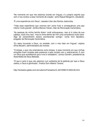 156
“No momento em que nós estamos orando em línguas, é o próprio espírito que
vem e nos conduz a esse momento de oração“, acha Raquel Bergamin, estudante.
“É uma experiência com Deus“, ressalta Lílian dos Santos, balconista.
“Toda essa experiência que vivemos tem como fruto e consequência uma paz
interior muito grande”, lembra Marcos Volcan, líder da Renovação Carismática.
“As pessoas da minha família dizem ‘você enlouqueceu, isso aí é coisa da sua
cabeça, você criou isso’, mas eu tinha dentro de mim uma consciência muito clara.
Algo de extraordinário estava acontecendo comigo”, conta Ironi Spuldaro,
pregador da Renovação Carismática.
“Eu estou louvando a Deus, na verdade, com o meu falar em línguas”, explica
Sílvia Bocalini, administradora de imóveis.
“O êxtase, o que nós entendemos como êxtase, é esse momento em que minhas
emoções ficam tocadas pela presença e pelo contato com o sobrenatural. E com
um Deus que acreditamos que é vivo e verdadeiro”, conclui Gondim, presidente da
Assembléia de Deus Betesda.
“O que é certo é que nós estamos num ambiente de fé pedindo por isso e Deus
realiza, e Deus é glorificado”, finaliza Dom Alberto Taveira.
http://fantastico.globo.com/Jornalismo/Fantastico/0,,AA1059015-5023,00.html
 