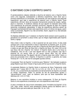 158
O BATISMO COM O ESPÍRITO SANTO
O pentecostalismo clássico defende a doutrina do batismo com o Espírito Santo
como uma segunda, subseqüente e definitiva experiência. Quer dizer que a
primeira experiência é a conversão, não suficiente, por isso exige-se uma segunda
experiência, qual seja a experiência do batismo com o Espírito Santo. Essa
experiência, afirmam, deve ser buscada intensamente através de oração, vigílias,
jejuns e clamores. A evidência clássica de que alguém foi batizado seria então
uma experiência de profunda comoção emocional, seguida do falar em línguas
estranhas ininteligíveis (glossolalia). A idéia de experiência definitiva advém da
linguagem pentecostal de tratar esta experiência como um divisor de águas, assim
como a conversão. Alguém é ou não convertido. Assim, alguém é ou não batizado
no Espírito Santo.
Os Batistas defendem que "o batismo no Espírito Santo sempre ocorre quando os
pecadores se convertem a Jesus Cristo, que os integra regenerados pelo Espírito
Santo, à Igreja."
Vida cristã é vida no Espírito, e não é possível ser de outra forma. A vida cristã
começa com o novo nascimento e esse é nascimento no Espírito (conf. Jo 3.3-8).
Em Gl. 4.6 está dito que todos os que têm o Espírito de Deus são Filhos de Deus ,
e todos os que são filhos de Deus têm o Espírito de Deus. Em João 3.34 se diz
que Deus não dá o Espírito "em metros". O Espírito Santo não é uma força ou
substância, mas um ser, e por isso alguém tem ou não o Espírito; mas não é
possível ter um pouco mais ou um pouco menos dEle. Rm 8.9 afirma
contundentemente que "Se alguém não tem o Espírito esse não é dEle." Assim, a
prova da conversão é ter o Espírito. O Espírito é o penhor; a garantia, da nossa
herança (Ef 1.13,14), ele nos foi outorgado quando cremos.
A expressão "Dom do Espírito" é sinônima para "Batismo". Ser batizado (a palavra
grega Baptizo quer dizer imergir) é figura para afirmar que se tem o Espírito Santo.
A expressão Batismo no Espírito Santo é exclusiva do Novo Testamento onde
aparece por 7 vezes (Mt 3.11, Mc 1.8, Lc 3.16, Jo 1.33, At 1.5, At 11.16, 1 Co
12.13), e é o cumprimento da expectativa do derramamento do Espírito anunciado
no Antigo Testamento. Pedro no sermão do dia de pentecostes igualou o
"derramamento" (conf. Joel) ao batismo; pois que as duas expressões são
idênticas (At 1.4-5, 2.17-33).
Batismo é uma cerimônia iniciática e nunca subsequente: "O Dom do Espírito
Santo é uma experiência universal por ser uma experiência cristã inicial" .
A vida e ministério de Jesus foram entendidos como "ministério do Espírito" (2 Co
3.8). João, então, resumiu essa perspectiva falando acerca do Batismo com o
Espírito Santo que seria dado por Jesus (Mc 1.8, Jo 1.33).
 