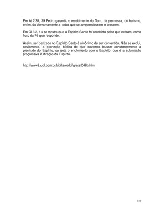 159
Em At 2.38, 39 Pedro garantiu o recebimento do Dom, da promessa, do batismo,
enfim, do derramamento a todos que se arrependessem e cressem.
Em Gl 3.2, 14 se mostra que o Espírito Santo foi recebido pelos que creram, como
fruto da Fé que responde.
Assim, ser batizado no Espírito Santo é sinônimo de ser convertido. Não se exclui,
obviamente, a exortação bíblica de que devemos buscar constantemente a
plenitude do Espírito, ou seja o enchimento com o Espírito, que é a submissão
progressiva à direção do Espírito.
http://www2.uol.com.br/bibliaworld/igreja/048b.htm
 