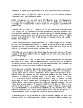 16
Aqui estão as regras que o apóstolo Paulo dá para o exercício do dom de línguas:
1. Edificação (verso 26). Este é o princípio regulador de todos os dons em geral.
Eles devem servir para edificar os outros.
2. Não mais do que três num culto (verso 27). “Quando muito três” indica que ter
três diferentes pessoas falando em línguas em um dado culto seria raro.
Congregações inteiras falando, cantando ou orando em línguas é especificamente
proibido aqui.
3. Um de cada vez (verse 27). "Cada um por sua vez" restringe o falar em línguas
a um homem por vez; qualquer um a mais acrescentaria somente confusão. Já é
uma confusão suficiente escutar um idioma estrangeiro; escutar duas ou mais
pessoas ao mesmo tempo seria fútil e certamente não poderia edificar. A prática
comum contemporânea de ficar de pé falando em línguas durante a pregação é
também proibida aqui.
5. Deve haver somente um intérprete (verso 27). O verbo Grego “um” é o número
um, não uma palavra geral se referindo a “algum”. Paulo requer aqui que o mesmo
intérprete dê as interpretações das mensagens dadas por uma, duas ou no
máximo três pessoas. Nenhum outro intérprete deve falar.
6. O intérprete deve ser alguém à exceção daqueles que estão falando em línguas
(versos 27-29). Paulo não permite que alguém fale em uma língua para dar sua
própria interpretação.
7. Ordem (versos 29-33, 40). Os dons nunca devem ser exercidos de um modo
que tenda à “confusão”, porque depreciaria seu propósito (edificar). Embora o
formalismo não seja a única resposta, o caos é claramente excluído. O serviço de
adoração deve ser conduzido de uma forma ordenada.
8. Auto controle (verso 32). " Os espíritos dos profetas estão sujeitos aos profetas”
exclui qualquer escusa tal como, “Eu simplesmente não pude me refrear; o
Espírito Santo apenas tomou o comando!” Paulo expressamente requer que o
homem esteja em controle de suas faculdades mentais em todo tempo. Ser
“arrastado” é refletivo das religiões pagãs, não dos dons Cristãos (1 Coríntios
12:2). Esta regra impede qualquer assim chamado “cair no Espírito” ou algo
semelhante em que a pessoa está completamente fora de controle; quando o
Espírito Santo requer auto controle, Ele então não causará o oposto. Ele não
violará Sua própria palavra. A objeção freqüentemente dada é, “Mas e se o
Espírito Santo me encher de uma forma que eu perca o contato com a realidade?”
ou, “Eu simplesmente não pude controlar o Espírito”, ou algo parecido. Mas a clara
premissa deste versículo é que o Espírito Santo nunca fará isto. Ele proibiu-a, e
Ele simplesmente nunca fará algo que é contrário à Sua palavra. Nunca!
9. Nenhuma mulher permitida (versos 35-38). Paulo não poderia ser mais claro
nesta proibição. “As mulheres estejam caladas nas igrejas”. Não importa ao que
 