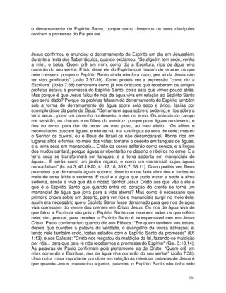 161
o derramamento do Espírito Santo, porque como dissemos os seus discípulos
ouviram a promessa do Pai por ele.
Jesus confirmou e anunciou o derramamento do Espírito um dia em Jerusalém,
durante a festa dos Tabernáculos, quando exclamou: "Se alguém tem sede, venha
a mim, e beba. Quem crê em mim, como diz a Escritura, rios de água viva
correrão do seu ventre. E isto disse ele do Espírito que haviam de receber os que
nele cressem; porque o Espírito Santo ainda não fora dado, por ainda Jesus não
ter sido glorificado" (João 7:37-39). Como podeis ver a expressão "como diz a
Escritura" (João 7:38) demonstra como já nos oráculos que receberam os antigos
profetas estava a promessa do Espírito Santo; coisa esta que vimos pouco atrás.
Mas porque é que Jesus falou de rios de água viva em relação ao Espírito Santo
que seria dado? Porque os profetas falaram do derramamento do Espírito também
sob a forma de derramamento de água sobre solo seco e árido. Isaías por
exemplo disse da parte de Deus: "Derramarei água sobre o sedento, e rios sobre a
terra seca... porei um caminho no deserto, e rios no ermo. Os animais do campo
me servirão, os chacais e os filhos do avestruz: porque porei águas no deserto, e
rios no ermo, para dar de beber ao meu povo, ao meu eleito... Os aflitos e
necessitados buscam águas, e não as há, e a sua língua se seca de sede; mas eu
o Senhor os ouvirei, eu o Deus de Israel os não desampararei. Abrirei rios em
lugares altos e fontes no meio dos vales; tornarei o deserto em tanques de águas,
e a terra seca em mananciais... Então os coxos saltarão como cervos, e a língua
dos mudos cantará; porque águas arrebentarão no deserto e ribeiros no ermo. E a
terra seca se transformará em tanques, e a terra sedenta em mananciais de
águas... E serás como um jardim regado, e como um manancial, cujas águas
nunca faltam" (Is. 44:3; 43:19,20; 41:17,18; 35:6,7; 58:11). Como podeis ver, Deus
prometeu que derramaria águas sobre o deserto e que faria abrir rios e fontes no
meio de terra árida e sedenta. E qual é a água que pode matar a sede à alma
sedenta, senão a viva que dá o nosso Senhor Jesus Cristo aos que vão a ele e
que é o Espírito Santo que quando entra no coração do crente se torna um
manancial de água que jorra para a vida eterna? Mas como é necessário que
primeiro chova sobre um deserto, para ver rios e mananciais surgir no meio dele,
assim era necessário que o Espírito Santo fosse derramado para que rios de água
viva corressem do ventre dos crentes em Cristo Jesus. Os rios de água viva de
que falou a Escritura são pois o Espírito Santo que recebem todos os que crêem
nele; sim, porque, para receber o Espírito Santo é indespensável crer em Jesus
Cristo. Paulo confirma isto quando diz aos Efésios: "Em quem também vós estais,
depois que ouvistes a palavra da verdade, o evangelho da vossa salvação; e,
tendo nele também crido, fostes selados com o Espírito Santo da promessa" (Ef.
1:13), e aos Gálatas: "Cristo nos resgatou da maldição da lei, fazendo-se maldição
por nós... para que pela fé nós recebamos a promessa do Espírito" (Gal. 3:13,14).
As palavras de Paulo confirmam pois plenamente as de Cristo: "Quem crê em
mim, como diz a Escritura, rios de água viva correrão do seu ventre" (João 7:38).
Uma outra coisa importante por dizer em relação às referidas palavras de Jesus é
que quando Jesus pronunciou aquelas palavras, o Espírito Santo não tinha sido
 