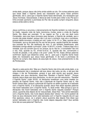 162
ainda dado, porque Jesus não tinha ainda subido ao céu. Em outras palavras para
que fosse dado o Espírito Santo era necessário que Jesus fosse primeiro
glorificado, isto é, para que o Espírito Santo fosse derramado, era necessário que
Jesus morresse, ressuscitasse, e deixa-se este mundo para voltar a seu Pai que o
tinha enviado (portanto a promessa do Pai não se podia cumprir enquanto Jesus
estava ainda sobre a terra).
Jesus confirmou e anunciou o derramamento do Espírito também na noite em que
foi traido, naquela noite de facto mencionou muitas vezes a vinda do Espírito
Santo. Ele disse por exemplo: "E eu rogarei ao Pai, e ele vos dará outro
Consolador, para que fique convosco para sempre, o Espírito de verdade, que o
mundo não pode receber, porque não o vê nem o conhece; mas vós o conheceis,
porque habita convosco, e estará em vós" (João 14:16-17), e: "Mas, quando vier o
Consolador, que eu da parte do Pai vos hei de enviar, aquele Espírito de verdade,
que procede do Pai, ele testificará de mim. E vós também testeficareis, pois
estivestes comigo desde o princípio" (João 15:26-27), e ainda: "Todavia digo-vos a
verdade, que vos convém que eu vá; porque, se eu não for, o Consolador não virá
a vós; mas, quando eu for, enviar-vo-lo-ei. E, quando ele vier, convencerá o
mundo do pecado, e da justiça e do juízo" (João 16:7-8). Estas últimas palavras
confirmam aquilo que dissemos antes, isto é, para que o Espírito Santo fosse
dado era necessário que Jesus fosse glorificado. E de facto a promessa do
Espírito se cumpriu dias depois da assunção de Jesus, mais precisamente no dia
de Pentecostes.
Alguém a este ponto dirá: ‘Mas se o Espírito Santo não tinha sido ainda dado, e os
seus discípulos não o receberam até que Jesus não subiu ao céu, e até que não
chegou o dia de Pentecostes, porque é que está escrito que quando Jesus
apareceu aos seus discípulos, disse-lhes: Recebei o Espírito Santo? ’ Porque
quando Jesus disse aos seus discípulos, no dia em que ele ressuscitou: "Recebei
o Espírito Santo" (João 20:22), os discípulos receberam uma certa medida (ou
porção) do Espírito Santo, mas não a plenitude do Espírito Santo (isto é, não
foram cheios dele), porque a plenitude do Espírito se obtém quando se é batizado
com o Espírito Santo, e os discípulos quando Jesus lhes disse aquelas palavras
não foram batizados com o Espírito Santo. Tu dirás então: ‘Mas porque é que os
discípulos não foram batizados com o Espirito Santo naquela ocasião?’ Porque
Jesus, quarenta dias depois de ter ressuscitado, disse-lhes: "Vós sereis batizados
com o Espírito Santo, não muito depois destes dias" (Actos 1:5). Como podiam de
facto os seus discípulos terem sido batizados com o Espírito naquele dia em que
lhes apareceu Jesus, se o próprio Jesus quarenta dias depois lhes disse que
seriam batizados com o Espírito não muito depois daqueles dias? Que sentido
teria tido as suas palavras? Nenhum.
 