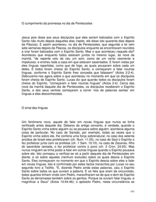 163
O cumprimento da promessa no dia de Pentecostes
Jesus pois disse aos seus discípulos que eles seriam batizados com o Espírito
Santo não muito depois daqueles dias (repito, ele disse isto quarenta dias depois
da Páscoa). E assim aconteceu: no dia de Pentecostes, que segundo a lei vem
sete semanas depois da Páscoa, os discípulos enquanto se encontravam reunidos
a orar foram batizados com o Espírito Santo. Mas o que aconteceu naquele dia?
Aconteceu que enquanto todos estavam juntos no mesmo lugar, às nove da
manhã, "de repente veio do céu um som, como de um vento veemente e
impetuoso, e encheu toda a casa em que estavam assentados. E foram vistas por
eles línguas rapartidas, como que de fogo, as quais pousaram sobre cada um
deles. E todos foram cheios do Espírito Santo, e começaram a falar noutras
línguas, conforme o Espírito Santo lhes concedia que falassem" (Actos 2:2-4).
Debrucemo-nos agora sobre o que aconteceu no momento em que os discípulos
foram cheios de Espírito Santo. Lucas diz que quando todos os discípulos foram
cheios do Espírito, "começaram a falar noutras línguas" (Actos 2:4). Cerca das
nove da manhã daquele dia de Pentecostes, os discípulos receberam o Espírito
Santo, e dos seus ventres começaram a correr ‘rios de palavras santas’ em
línguas a eles desconhecidas.
O sinal das línguas
Um fenómeno novo, aquele de falar em novas línguas que nunca se tinha
verificado antes daquele dia. Debaixo do antigo concerto, é verdade, quando o
Espírito Santo vinha sobre alguém ou se pousava sobre alguém, acontecia alguma
coisa de particular. No caso de Sansão, por exemplo, todas as vezes que o
Espírito vinha sobre ele, lhe conferia uma força sobrenatural, no caso dos setenta
anciãos de Israel eles profetizaram (cfr. Num. 11:25), no caso de Saúl o Espírito o
fez profetizar junto com os profetas (cfr. 1 Sam. 10:10), no caso de Zacarias, filho
do sacerdote Jeoiada, o fez profetizar contra o povo (cfr. 2 Cron. 24:20). Mas
nunca ninguém se tinha posto a falar em outras línguas quando o Espírito pousava
sobre ele. Isto começou a verificar-se só a partir daquele dia de Pentecostes em
diante, e só sobre aqueles (nenhum excluido) sobre os quais descia o Espírito
Santo. Eles começavam no momento em que o Espírito descia sobre eles a falar
em novas línguas. Isto é confirmado por estes factos transcritos por Lucas no seu
segundo livro a Teófilo. "E, dizendo Pedro ainda estas palavras, caiu o Espírito
Santo sobre todos os que ouviam a palavra. E os fiéis que eram da circuncisão,
todos quantos tinham vindo com Pedro, maravilharam-se de que o dom do Espírito
Santo se derramasse também sobre os gentios. Porque os ouviam falar línguas, e
magnificar a Deus" (Actos 10:44-46); o apóstolo Pedro, nesta circunstância se
 