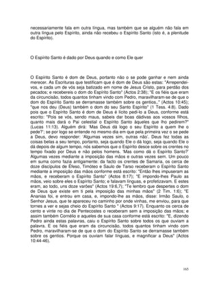165
necessariamente fala em outra língua, mas também que se alguém não fala em
outra língua pelo Espírito, ainda não recebeu o Espírito Santo (isto é, a plenitude
do Espírito).
O Espírito Santo é dado por Deus quando e como Ele quer
O Espírito Santo é dom de Deus, portanto não o se pode ganhar e nem ainda
merecer. As Escrituras que testificam que é dom de Deus são estas: "Arrependei-
vos, e cada um de vós seja batizado em nome de Jesus Cristo, para perdão dos
pecados; e recebereis o dom do Espírito Santo" (Actos 2:38); "E os fiéis que eram
da circuncisão, todos quantos tinham vindo com Pedro, maravilharam-se de que o
dom do Espírito Santo se derramasse também sobre os gentios.." (Actos 10:45);
"que nos deu (Deus) também o dom do seu Santo Espírito" (1 Tess. 4:8). Dado
pois que o Espírito Santo é dom de Deus é lícito pedi-lo a Deus, conforme está
escrito: "Pois se vós, sendo maus, sabeis dar boas dádivas aos vossos filhos,
quanto mais dará o Pai celestial o Espírito Santo àqueles que lho pedirem?"
(Lucas 11:13). Alguém dirá: ‘Mas Deus dá logo o seu Espírito a quem lhe o
pede?’; se por logo se entende no mesmo dia em que pela primeira vez o se pede
a Deus, devo responder: ‘Algumas vezes sim, outras não’. Deus fez todas as
coisas belas a seu tempo, portanto, seja quando Ele o dá logo, seja quando Ele o
dá depois de algum tempo, nós sabemos que o Espírito desce sobre os crentes no
tempo fixado por Deus e não pelos homens. ‘Mas como dá o Espírito Santo?’
Algumas vezes mediante a imposição das mãos e outras vezes sem. Um pouco
em suma como fazia antigamente: da facto os crentes de Samaria, os cerca de
doze discípulos de Éfeso, Timóteo e Saulo de Tarso receberam o Espírito Santo
mediante a imposição das mãos conforme está escrito: "Então lhes impuseram as
mãos, e receberam o Espírito Santo" (Actos 8:17); "E impondo-lhes Paulo as
mãos, veio sobre eles o Espírito Santo; e falavam línguas, e profetizavam. E estes
eram, ao todo, uns doze varões" (Actos 19:6,7); "Te lembro que despertes o dom
de Deus que existe em ti pela imposição das minhas mãos" (2 Tim. 1:6); "E
Ananias foi, e entrou em casa, e, impondo-lhe as mãos, disse: Irmão Saulo, o
Senhor Jesus, que te apareceu no caminho por onde vinhas, me enviou, para que
tornes a ver e sejas cheio do Espírito Santo " (Actos 9:17). Enquanto os cerca de
cento e vinte no dia de Pentecostes o receberam sem a imposição das mãos; e
assim também Cornélio e aqueles de sua casa conforme está escrito: "E, dizendo
Pedro ainda estas palavras, caiu o Espírito Santo sobre todos os que ouviam a
palavra. E os fiéis que eram da circuncisão, todos quantos tinham vindo com
Pedro, maravilharam-se de que o dom do Espírito Santo se derramasse também
sobre os gentios. Porque os ouviam falar línguas, e magnificar a Deus" (Actos
10:44-46).
 