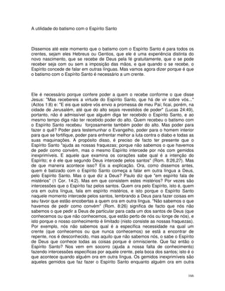166
A utilidade do batismo com o Espírito Santo
Dissemos até este momento que o batismo com o Espírito Santo é para todos os
crentes, sejam eles Hebreus ou Gentios, que ele é uma experiência distinta do
novo nascimento, que se recebe de Deus pela fé gratuitamente, que o se pode
receber seja com ou sem a imposição das mãos, e que quando o se recebe, o
Espírito concede de falar em outras línguas. Mas vamos agora dizer porque é que
o batismo com o Espírito Santo é necessário a um crente.
Ele é necessário porque confere poder a quem o recebe conforme o que disse
Jesus: "Mas recebereis a virtude do Espírito Santo, que há de vir sobre vós..."
(Actos 1:8) e: "E eis que sobre vós envio a promessa de meu Pai; ficai, porém, na
cidade de Jerusalém, até que do alto sejais revestidos de poder" (Lucas 24:49),
portanto, não é admissível que alguém diga ter recebido o Espírito Santo, e ao
mesmo tempo diga não ter recebido poder do alto. Quem recebeu o batismo com
o Espírito Santo recebeu forçosamente também poder do alto. Mas poder para
fazer o quê? Poder para testemunhar o Evangelho, poder para o homem interior
para que se fortifique, poder para enfrentar melhor a luta contra o diabo e todas as
suas maquinações. A propósito disso, é preciso de facto ter presente que o
Espírito Santo "ajuda as nossas fraquezas; porque não sabemos o que havemos
de pedir como convém, mas o mesmo Espírito intercede por nós com gemidos
inexprimíveis. E aquele que examina os corações sabe qual é a intenção do
Espírito; e é ele que segundo Deus intercede pelos santos" (Rom. 8:26,27). Mas
de que maneira acontece isso? Eis a explicação. Ora, como dissemos antes,
quem é batizado com o Espírito Santo começa a falar em outra língua a Deus,
pelo Espírito Santo. Mas o que diz a Deus? Paulo diz que "em espírito fala de
mistérios" (1 Cor. 14:2). Mas em que consistem estes mistérios? Por vezes são
intercessões que o Espírito faz pelos santos. Quem ora pelo Espírito, isto é, quem
ora em outra língua, fala em espírito mistérios, e isto porque o Espírito Santo
naquele momento intercede pelos santos, lembrando a Deus para fazer coisas em
seu favor que estão encobertas a quem ora em outra língua. "Não sabemos o que
havemos de pedir como convém" (Rom. 8:26) significa de facto que nós não
sabemos o que pedir a Deus de particular para cada um dos santos de Deus (que
conhecemos ou que não conhecemos, que estão perto de nós ou longe de nós), e
isto porque o nosso conhecimento é limitado (nisto consiste as nossas fraquezas).
Por exemplo, nós não sabemos qual é a específica necessidade na qual um
crente (que conhecemos ou que nunca conhecemos) se está a encontrar de
repente, nos é desconhecido, mas aquilo que não sabemos nós, o sabe o Espírito
de Deus que conhece todas as coisas porque é omnisciente. Que faz então o
Espírito Santo? Nos vem em socorro (ajuda a nossa falta de conhecimento)
fazendo intercessões específicas por aquele crente, pela boca dos santos; isto é o
que acontece quando alguém ora em outra língua. Os gemidos inexprimíveis são
aqueles gemidos que faz fazer o Espírito Santo enquanto alguém ora em outra
 