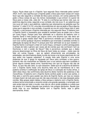 167
língua. Paulo disse que é o Espírito "que segundo Deus intercede pelos santos"
(Rom. 8:27); isso significa que o Espírito pede a Deus para fazer coisas em nosso
favor que são segundo a vontade de Deus para conosco, em outras palavras Ele
pede a Deus coisas de que nós temos necessidade e que entram no querer de
Deus para a nossa vida. João diz: "E esta é a confiança que temos nele, que, se
pedirmos alguma coisa, segundo a sua vontade, ele nos ouve. E, se sabemos que
nos ouve em tudo o que pedimos, sabemos que alcançamos as petições que lhe
fizemos" (1 João 5:14,15); uma das circunstâncias em que se pede a Deus alguma
coisa que é segundo a sua vontade, é quando se ora em outra língua (isto é, pelo
Espírito), e isto porque o Espírito intercede por nós segundo Deus. O batismo com
o Espírito Santo é necessário pois recebê-lo também para se poder orar a Deus
em outra língua. Porque pois ficar admirado se a doutrina do batismo com o
Espírito Santo é feita passar por alguns como uma doutrina que não deve ser
ensinada à igreja nestes dias? Não é porventura verdade que o diabo se lança
com furor contra qualquer doutrina verdadeira que ensinada e aceitada contribui à
edificação da Igreja de Deus? E porque pois ficar admirado se os que recebem o
Espírito Santo e começam a falar em outra língua, começam a sofrer perseguições
e ultrajes de todo o género (por vezes até de crentes que não conhecem nem as
Escrituras e nem o poder de Deus)? Não é porventura verdade que o diabo
procura desencorajar os filhos de Deus de fazer todas as coisas – neste caso de
falar em outras línguas - que se opõem eficazmente aos principados, às
potestades, aos dominadores deste mundo de trevas e às forças espirituais do mal
que estão nos lugares celestiais? A oração feita pelo Espírito é uma arma
poderosa de que a Igreja foi equipada por Deus para combater a boa guerra,
portanto não vos maravilheis se Satanás com a sua astúcia seja bem sucedido a
privar alguns crentes desta arma, fazendo-lhes crer que as línguas não são de
Deus, ou que não são úteis, ou que cessaram. Sabei que se a doutrina do batismo
com o Espírito Santo fosse uma doutrina falsa ela se manifestaria tal e não
poderia contribuir à edificação da igreja de Deus e à salvação de muitas almas, e
além disso Deus não confirmaria esta doutrina desta maneira tão poderosa e tão
maravilhosa. O batismo com o Espírito Santo confere poder e amor aos santos, e
lhes abre o caminho para aceder aos dons do Espírito Santo, por isso os nossos
inimigos fazem de tudo para que ele não seja ensinado e não seja desejado pelos
crentes. Mas graças sejam dadas a Deus porque o batismo com o Espírito Santo,
embora tenha encontrado e encontre ainda uma grande oposição, é ensinado com
zelo ainda hoje por todo o mundo; mas não só, ele é ainda recebido e o efeito que
ele produz é o mesmo daquele que produziu nos antigos discípulos. Àquele que
ainda hoje na sua fidelidade batiza com o Espírito Santo, seja a glória
eternamente. Amen.
 