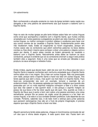 168
Um advertimento
Bem conhecendo a situação existente no meio da Igreja também nesta nação sou
obrigado a dar uma palavra de advertimento aos que buscam o batismo com o
Espírito Santo.
Hoje no seio de muitas igrejas se põe tanto ênfase sobre falar em outras línguas
como sinal que acompanha o batismo com o Espírito Santo, que muitos crentes
arrastados por muitos pastores e pregadores se põem por eles mesmos a falar em
outras línguas, ou melhor começam a proferir silabas e vocábulos para fazer crer
aos outros crentes de ter recebido o Espírito Santo. Evidentemente porém eles
não receberam nada. Estão só enganando ou foram enganados, porque em
muitos casos são os condutores que põem estranhas palavras na boca destes
crentes ou lhes dizem mesmo para começar a dizer uma palavra e depois outra e
assim por diante. E assim estes crentes se iludem pensando ter recebido o
batismo com o Espírito Santo. Naturalmente antes deles se iludiram os seus
condutores, porque é evidente que se os condutores ensinam a seguir esta prática
também eles a seguiram. Esta é uma coisa que se arrasta por décadas e que
produziu os seus amargos e nefastos frutos.
Então irmãos, aquilo que deveis fazer, além de orar com fé a Deus para dar-vos o
Espírito Santo é esperar confiantes sem nenhuma ansiedade que o Espírito Santo
venha sobre vós e vos inspire Ele a falar em outras línguas. Não vos preocupeis
com nada, porque será o Espírito Santo a fazer-vos falar em outras línguas. Vós
tereis apenas que abrir a boca, mas quem vos fará falar é o Espírito Santo. Para
fazer-vos compreender isto com um exemplo, tomarei o exemplo de um
endemoninhado. Ora, há pessoas agitadas por espíritos malignos que quando são
possuidas por um ou mais espíritos malignos começam a falar e a dizer coisas
que elas não sabem e não querem dizer, e isto porque o espírito maligno se
possui da sua boca e lhe faz dizer aquilo que ele quer. Ora, quando ao invés o
Espírito de Deus que é santo e bom vem sobre uma pessoa acontece uma coisa
semelhante, porque Ele se possui do orgão vocal da pessoa e a faz falar em
outras línguas, e se esta é a sua vontade também profetizar; tudo depende da sua
vontade. Portanto, sabendo isso, é de todo inútil o esforço para juntar palavras
que parecem estrangeiras mas são só o fruto da própria imaginação; é preciso
esperar que seja o Espírito Santo a fazer-vos falar.
Alguém porventura lendo estas palavras, chegue à incontroversa conclusão de ser
um dos que é vítima deste engano. A este quero dizer isto: Fazes bem em
 