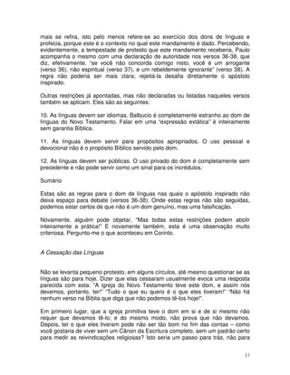 17
mais se refira, isto pelo menos refere-se ao exercício dos dons de línguas e
profecia, porque este é o contexto no qual este mandamento é dado. Percebendo,
evidentemente, a tempestade de protesto que este mandamento receberia, Paulo
acompanha o mesmo com uma declaração de autoridade nos versos 36-38, que
diz, efetivamente, “se você não concorda comigo nisto, você é um arrogante
(verso 36), não espiritual (verso 37), e um rebeldemente ignorante” (verso 38). A
regra não poderia ser mais clara; rejeitá-la desafia diretamente o apóstolo
inspirado.
Outras restrições já apontadas, mas não declaradas ou listadas naqueles versos
também se aplicam. Eles são as seguintes:
10. As línguas devem ser idiomas. Balbucio é completamente estranho ao dom de
línguas do Novo Testamento. Falar em uma “expressão extática” é inteiramente
sem garantia Bíblica.
11. As línguas devem servir para propósitos apropriados. O uso pessoal e
devocional não é o propósito Bíblico servido pelo dom.
12. As línguas devem ser públicas. O uso privado do dom é completamente sem
precedente e não pode servir como um sinal para os incrédulos.
Sumário
Estas são as regras para o dom de línguas nas quais o apóstolo inspirado não
deixa espaço para debate (versos 36-38). Onde estas regras não são seguidas,
podemos estar certos de que não é um dom genuíno, mas uma falsificação.
Novamente, alguém pode objetar, “Mas todas estas restrições podem abolir
inteiramente a prática!” E novamente também, esta é uma observação muito
criteriosa. Pergunto-me o que aconteceu em Corinto.
A Cessação das Línguas
Não se levanta pequeno protesto, em alguns círculos, até mesmo questionar se as
línguas são para hoje. Dizer que elas cessaram usualmente evoca uma resposta
parecida com esta: “A igreja do Novo Testamento teve este dom, e assim nós
devemos, portanto, ter!” “Tudo o que eu quero é o que eles tiveram!” “Não há
nenhum verso na Bíblia que diga que não podemos tê-los hoje!”.
Em primeiro lugar, que a igreja primitiva teve o dom em si e de si mesmo não
requer que devamos tê-lo; e do mesmo modo, não prova que não devamos.
Depois, ter o que eles tiveram pode não ser tão bom no fim das contas – como
você gostaria de viver sem um Cânon da Escritura completo, sem um padrão certo
para medir as reivindicações religiosas? Isto seria um passo para trás, não para
 