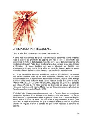 170
=RESPOSTA PENTECOSTAL=
QUAL A EVIDÊNCIA DO BATISMO NO ESPÍRITO SANTO?
A Bíblia nos dá exemplos de que o falar em línguas estranhas é uma evidência
física e audível da plenitude do Espírito em nós, o que é confirmado pela
experiência de milhões de batizados. Poderá ocorrer casos de batismo sem o falar
imediato em línguas? Pode. Deus é soberano na Sua vontade e não está limitado
a fórmulas. Há casos também em que a plenitude do Espírito vem
simultaneamente com outros dons, além do dom de línguas. Vejamos alguns
exemplos bíblicos do falar noutras línguas como evidência desse batismo:
No Dia de Pentecoste, estavam reunidos no cenáculo 120 pessoas: "De repente
veio do céu um som, como de um vento impetuoso, e encheu toda a casa onde
estavam assentados. E apareceram, distribuídas entre eles, línguas como de fogo,
e pousou uma sobre cada um deles. Todos ficaram cheios do Espírito Santo, e
PASSARAM A FALAR EM OUTRAS LÍNGUAS, segundo o Espírito lhes concedia
que falassem"(Atos 2.1-4). Não apenas os discípulos de Jesus estavam ali.
Homens e mulheres, até mesmo Maria, mãe de Jesus receberam a plenitude do
Espírito naquele momento (Atos 1.14-15).
"E ainda Pedro falava estas coisas quando caiu o Espírito Santo sobre todos os
que ouviam a palavra. E os fiéis que eram da circuncisão, que vieram com Pedro,
admiraram-se, porque também sobre os gentios foi derramado o dom do Espírito
Santo, pois os ouviam FALANDO EM LÍNGUAS, e engrandecendo a Deus" (Atos
10.44-46). A partir do momento em que os cristãos hebreus ouviram os gentios
falando em línguas, tiveram a certeza de que haviam recebido o derramar do
Espírito.
 