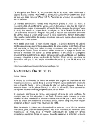171
Os discípulos em Éfeso: "E, impondo-lhes Paulo as mãos, veio sobre eles o
Espírito Santo; e tanto FALAVAM EM LÍNGUAS COMO PROFETIZAVAM. eram
ao todo uns doze homens" (Atos 19.1-7). Aqui mais de um dom foi concedido no
ato do batismo.
Os crentes samaritanos: "Então lhes impunham {Pedro e João} as mãos, e
recebiam estes o Espírito Santo. Vendo, porém, Simão que, pelo fato de imporem
os apóstolos as mãos, era concedido o Espírito Santo, ofereceu-lhe dinheiro"(Atos
8.15-18). Por inferência, o que Simão, o mágico, viu foi o FALAR EM LÍNGUAS.
Que outro sinal teria visto? Alegria? Não, pois já haviam sido batizados em nome
do Senhor Jesus, e viviam alegres com o novo nascimento. Teriam desmaiado?
Não, não há relato bíblico de reações emotivas, tais como queda, choro, desmaio,
embora isso possa ocorrer.
Além desse sinal físico - o falar noutras línguas -, o genuíno batismo no Espírito
Santo proporciona o aumento da capacidade de amar, exaltar e glorificar a Deus;
fará aumentar o desprezo pelos prazeres mundanos; dar mais convicção da
presença do Espírito Santo em nossas vidas; aumentará o apego às Escrituras;
elevará o interesse em salvar as almas perdidas e em pregar o Evangelho;
proporcionará revestimento de poder para anunciar as Boas Novas com ousadia,
coragem, intrepidez e amor, na direção do Espírito: "Ficai, porém, na cidade de
Jerusalém, até que do alto sejais revestidos de poder" (Lucas 24.49; Atos 1.4;
2.14)
http://renovado.transvidia.com.br/pneumatologia.htm
AS ASSEMBLÉIA DE DEUS
Nossa Historia
A história da Assembléia de Deus em Belém tem origem no chamado de dois
missionários suecos, Daniel Berg e Gunnar Vingren. Após receberem o batismo
com o Espírito Santo – com evidência de falar em outras línguas – durante o
avivamento em Los Angeles e Chicago no início do século 20, Deus os escolheu
para juntos trazerem mensagem pentecostal para o Brasil.
O chamado aconteceu de forma sobrenatural: através de uma profecia, foi
revelado que os dois deveriam ir ao Pará. Somente após procurar no mapa
mundial os dois missionários tomaram conhecimento de que o local ficava no
norte do Brasil. Em obediência à chamada divida, Daniel Berg e Gunnar Vingren
chegaram a Belém no dia 19 de novembro de 1910.
Além da barreira do idioma, os dois missionários sofreram com a falta de recursos
financeiros, pois, além de serem pobres, não eram mantidos por nenhuma junta
missionária. No início, Berg e Vingren participavam de cultos em igrejas
protestantes cantando hinos em sueco. Quando passaram a entender o idioma
 