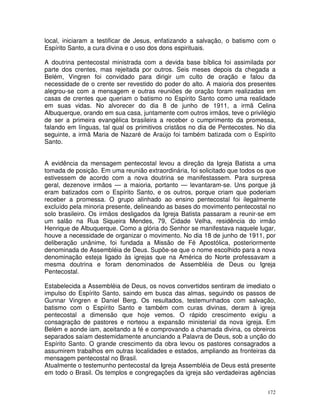 172
local, iniciaram a testificar de Jesus, enfatizando a salvação, o batismo com o
Espírito Santo, a cura divina e o uso dos dons espirituais.
A doutrina pentecostal ministrada com a devida base bíblica foi assimilada por
parte dos crentes, mas rejeitada por outros. Seis meses depois da chegada a
Belém, Vingren foi convidado para dirigir um culto de oração e falou da
necessidade de o crente ser revestido do poder do alto. A maioria dos presentes
alegrou-se com a mensagem e outras reuniões de oração foram realizadas em
casas de crentes que queriam o batismo no Espírito Santo como uma realidade
em suas vidas. No alvorecer do dia 8 de junho de 1911, a irmã Celina
Albuquerque, orando em sua casa, juntamente com outros irmãos, teve o privilégio
de ser a primeira evangélica brasileira a receber o cumprimento da promessa,
falando em línguas, tal qual os primitivos cristãos no dia de Pentecostes. No dia
seguinte, a irmã Maria de Nazaré de Araújo foi também batizada com o Espírito
Santo.
A evidência da mensagem pentecostal levou a direção da Igreja Batista a uma
tomada de posição. Em uma reunião extraordinária, foi solicitado que todos os que
estivessem de acordo com a nova doutrina se manifestassem. Para surpresa
geral, dezenove irmãos — a maioria, portanto — levantaram-se. Uns porque já
eram batizados com o Espírito Santo, e os outros, porque criam que poderiam
receber a promessa. O grupo alinhado ao ensino pentecostal foi ilegalmente
excluído pela minoria presente, delineando as bases do movimento pentecostal no
solo brasileiro. Os irmãos desligados da Igreja Batista passaram a reunir-se em
um salão na Rua Siqueira Mendes, 79, Cidade Velha, residência do irmão
Henrique de Albuquerque. Como a glória do Senhor se manifestava naquele lugar,
houve a necessidade de organizar o movimento. No dia 18 de junho de 1911, por
deliberação unânime, foi fundada a Missão de Fé Apostólica, posteriormente
denominada de Assembléia de Deus. Supõe-se que o nome escolhido para a nova
denominação esteja ligado às igrejas que na América do Norte professavam a
mesma doutrina e foram denominados de Assembléia de Deus ou Igreja
Pentecostal.
Estabelecida a Assembléia de Deus, os novos convertidos sentiram de imediato o
impulso do Espírito Santo, saindo em busca das almas, seguindo os passos de
Gunnar Vingren e Daniel Berg. Os resultados, testemunhados com salvação,
batismo com o Espírito Santo e também com curas divinas, deram à igreja
pentecostal a dimensão que hoje vemos. O rápido crescimento exigiu a
consagração de pastores e norteou a expansão ministerial da nova igreja. Em
Belém e aonde iam, aceitando a fé e comprovando a chamada divina, os obreiros
separados saíam destemidamente anunciando a Palavra de Deus, sob a unção do
Espírito Santo. O grande crescimento da obra levou os pastores consagrados a
assumirem trabalhos em outras localidades e estados, ampliando as fronteiras da
mensagem pentecostal no Brasil.
Atualmente o testemunho pentecostal da Igreja Assembléia de Deus está presente
em todo o Brasil. Os templos e congregações da igreja são verdadeiras agências
 