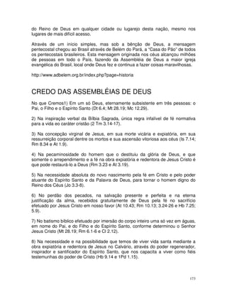 173
do Reino de Deus em qualquer cidade ou lugarejo desta nação, mesmo nos
lugares de mais difícil acesso.
Através de um início simples, mas sob a bênção de Deus, a mensagem
pentecostal chegou ao Brasil através de Belém do Pará, a “Casa do Pão” de todos
os pentecostais brasileiros. Esta mensagem originada nos céus alcançou milhões
de pessoas em todo o País, fazendo da Assembléia de Deus a maior igreja
evangélica do Brasil, local onde Deus fez e continua a fazer coisas maravilhosas.
http://www.adbelem.org.br/index.php?page=historia
CREDO DAS ASSEMBLÉIAS DE DEUS
No que Cremos1) Em um só Deus, eternamente subsistente em três pessoas: o
Pai, o Filho e o Espírito Santo (Dt 6.4; Mt 28.19; Mc 12.29).
2) Na inspiração verbal da Bílbia Sagrada, única regra infalível de fé normativa
para a vida eo caráter cristão (2 Tm 3.14-17).
3) Na concepção virginal de Jesus, em sua morte vicária e expiatória, em sua
ressurreição corporal dentre os mortos e sua ascensão vitoriosa aos céus (Is 7.14;
Rm 8.34 e At 1.9).
4) Na pecaminosidade do homem que o destituiu da glória de Deus, e que
somente o arrependimento e a fé na obra expiatória e redentora de Jesus Cristo é
que pode restaurá-lo a Deus (Rm 3.23 e At 3.19).
5) Na necessidade absoluta do novo nascimento pela fé em Cristo e pelo poder
atuante do Espírito Santo e da Palavra de Deus, para tornar o homem digno do
Reino dos Céus (Jo 3.3-8).
6) No perdão dos pecados, na salvação presente e perfeita e na eterna
justificação da alma, recebidos gratuitamente de Deus pela fé no sacrifício
efetuado por Jesus Cristo em nosso favor (At 10.43; Rm 10.13; 3.24-26 e Hb 7.25;
5.9).
7) No batismo bíblico efetuado por imersão do corpo inteiro uma só vez em águas,
em nome do Pai, e do Filho e do Espírito Santo, conforme determinou o Senhor
Jesus Cristo (Mt 28.19; Rm 6.1-6 e Cl 2.12).
8) Na necessidade e na possibilidade que temos de viver vida santa mediante a
obra expiatória e redentora de Jesus no Calvário, através do poder regenerador,
inspirador e santificador do Espírito Santo, que nos capacita a viver como fiéis
testemunhas do poder de Cristo (Hb 9.14 e 1Pd 1.15).
 
