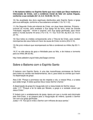 174
9) No batismo bíblico no Espírito Santo que nos é dado por Deus mediante a
intercessão de Cristo, com a evidência inicial de falar em outras línguas,
conforme a sua vontade (At 1.5; 2.4; 10.44-46; 19.1-7).
10) Na atualidade dos dons espirituais distribuídos pelo Espírito Santo à Igreja
para sua edificação, conforme a Sua soberana vontade (1 Co 12.1-12).
11) Na Segunda Vinda pré-milenial de Cristo, em duas fases distintas. Primeira -
invisível ao mundo, para arrebatar a Sua Igreja fiel da terra, antes da Grande
Tribulação; segunda - visível e corporal, com Sua Igreja glorificada, para reinar
sobre o mundo durante mil anos (1Ts 4.16. 17; 1Co 15.51-54; Ap 20.4; Zc 14.5 e
Jd 14).
12) Que todos os cristãos comparecerão ante o Tribunal de Cristo, para receber
recompensa dos seus feitos em favor da causa de Cristo na terra (2Co 5.10).
13) No juízo vindouro que recompensará os fiéis e condenará os infiéis (Ap 20.11-
15).
14) E na vida eterna de gozo e felicidade para os fiéis, e de tristeza e tormento
para os infiéis (Mt 25.46).
http://www.adbelem.org.br/index.php?page=cremos
Sobre o Batismo com o Espírito Santo
O batismo com Espírito Santo, é uma das maravilhosas promessas do Senhor
para todos os crentes neo-testamentários, isto é, para todos os crentes que vivem
na dispensação da graça:
Atos 2:39: “Porque a promessa vos diz respeito a vós, a vossos filhos, e a todos
que estão longe: A todos quantos Deus nosso Senhor chamar.”
A dispensação da graça foi inaugurada com a ressurreição do Senhor Jesus:
João 1:17: “Porque a lei foi dada por Moisés; a graça e a verdade vieram por
Jesus Cristo.”
E findará com o arrebatamento da igreja, época em que o mundo será dominado
pelo Anti-Cristo, e se prepara para a inauguração do milênio, quando o Senhor
vier com sua igreja glorificada:
Judas 1:14: “Eis que é vindo o Senhor com milhares de seus santos.”
 