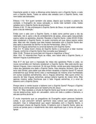 176
Importante porém é notar a diferença entre batismo com o Espírito Santo, e selo
com o Espírito Santo. Todos os salvos são selados com o Espírito Santo, mas
nem todos são batizados:
Efésios 1:13: “Em quem também vós estais, depois que ouvistes a palavra da
verdade, o Evangelho da vossa salvação; e, tendo nele também crido, fostes
selados com o Espírito Santo da promessa.”
Efésios 4:30: “E não entristeçais o Espírito Santo de Deus, no qual estais selados
para o dia da redenção.”
Então com o selo com o Espírito Santo, é dado como penhor para o dia da
redenção, isto é, para o dia do arrebatamento da igreja. Jesus após ressuscitado
soprou sobre os apóstolos, dizendo: Recebei o Espírito Santo. (João 20:22) Então
eles receberam o Espírito Santo, no exato momento em que Jesus soprou sobre
eles. Mas isto não impediu que eles fossem batizados com o Espírito Santo dez
dias após a ascensão do Senhor no dia de Pentecostes. (Atos 2:1-4)
Falar em línguas estranhas é o sinal do batismo com Espírito Santo:
Atos 2:4: “E todos foram cheios do Espírito Santo e começaram a falar noutras
línguas, conforme o Espírito Santo lhes concedia que falassem.”
Atos 10:46: “Porque os ouvia falar em línguas e magnificar a Deus.”
Atos 19:6: “E impondo-lhes Paulo as mãos, veio sobre eles o Espírito Santo, e
falavam línguas e profetizavam.”
Atos 8:17 diz que com a imposição da mãos dos apóstolos Pedro e João, os
novos convertidos em Samaria receberam o Espírito Santo. Não está escrito que
falaram línguas, mas o versículo 18, diz que Simão, vendo que pela imposição das
mãos dos apóstolos era dado o Espírito Santo, lhes ofereceu dinheiro. Que sinal
teria visto Simão, para saber que eles tinham recebido o Espírito Santo? É natural
entendermos que Simão tenha visto a manifestação do mesmo sinal manifestado
em outras ocasiões semelhantes, isto é, línguas estranhas. Não quero entrar no
assunto de falar línguas estranhas, porque estaria fugindo do nosso tema. Mas
apenas mostrar pelas Escrituras que o falar línguas estranhas, é o sinal do
batismo com o Espírito Santo.
Porque deve o crente buscar o batismo com o Espírito Santo? Porque o Espírito
Santo dá ao crente poder para ser testemunha de Jesus:
Atos 1:8: “Mas recebeis a virtude do Espírito Santo que há de vir sobre vós, e ser-
me-eis testemunhas, tanto em Jerusalém, como em toda a Judéia e Samaria, e
até aos confins da terra.”
É muito importante que os pregadores do Evangelho sejam pessoas bastante
cultas, e que procurem sempre aprimorar essa cultura que pesquisem, que
estudem; mas é indispensável que sejam batizados com o Espírito Santo, e
permaneçam cheios do Espírito Santo. O batismo com o Espírito Santo, abre ao
crente as portas para o recebimento dos dons espirituais que o torna útil para a
Igreja:
 