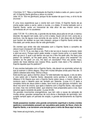 177
I Coríntios 12:7: “Mas a manifestação do Espírito é dada a cada um, para o que for
útil. O Espírito Santo glorifica a Jesus no crente.”
João 16:14: “Ele me glorificará, porque há de receber do que é meu, e vô-lo há de
anunciar.”
É uma nova experiência que o crente tem com Cristo. O Espírito Santo dá ao
crente poder sobre a carne, sobre o mundo, e o diabo. O crente batizado com o
Espírito Santo, sente um manancial de vida afluir do seu interior como as
correntezas de um rio caudaloso:
João 7:37-39: “E o último dia, o grande dia da festa Jesus pôs-se em pé, e clamou
dizendo: Se alguém tem sede, vem a mim e beba. Quem crê em mim, como diz a
escritura, rios de águas vivas correrão do seu ventre. E isto disse ele do Espírito
que haviam de receber os que nele cressem, porque o Espírito Santo ainda não
fora dado, por ainda Jesus não ter sido glorificado.”
Os crentes que ainda não são batizados com o Espírito Santo o conselho de
Jesus é que o busquem até receber:
Lucas 11:9-13: “E eu vos digo a vós. Pedi e dar-se-vos-á; buscai e achareis, batei
e abrir-se-vos-á. Porque quem pede recebe, e quem busca acha; e a quem bate
abrir-se-vos-á. E qual o pai dentre vós que se o filho lhe pedir pão, lhe dará uma
pedra? Ou também, se lhe pedir peixe, lhe dará por peixe uma serpente? Ou
também se lhe pedir um ovo, lhe dará um escorpião? Pois vós sendo maus,
sabeis dar boas dádivas aos vossos filhos, quanto mais dará o Pai celestial o
Espírito àqueles que lho pedirem?”
E aos crentes batizados com o Espírito Santo, não devem se acomodar acham do
que já subiram o último degrau. Deus tem muitas bênçãos ainda para lhes dar. O
celeiro celestial está cheio. Glória a Deus.
Está escrito que, após o Senhor Jesus Ter sido batizado nas águas, o céu se abriu
e veio sobre ele o Espírito Santo, descendo como pomba e vindo sobre ele.
(Mateus 3:16) Depois que veio o Espírito Santo sobre Jesus, o mesmo Espírito o
conduziu para o deserto para ser tentado por Satanás. (Lucas 4:1) E após a
completa vitória de Jesus sobre o diabo, teve início ao seu glorioso ministério. Isto
deve nos servir de ensino, que após o batismo com o Espírito Santo, não cessam
as lutas; mas nos conforta saber, que estamos mais preparados para a luta. Que
estamos agora revestido de poder. (Lucas 24:49).
Os grandes movimentos evangelísticos, que tem sido a causa da salvação de
muitas almas, grandes campanhas de cura divina e libertação de oprimidos, tem
surgido sempre após um período de oração, e grande derramamento do Espírito
Santo.
Oxalá possamos receber uma grande avivamento espiritual e muitos crentes
apáticos e acomodados possam ser sacudidos pelo poder de Deus; cheio do
Espírito Santo, e se tornarem uma benção para o reino de Deus aqui na terra.
http://www.ad.org.br/ad/a_cinco3.asp
 