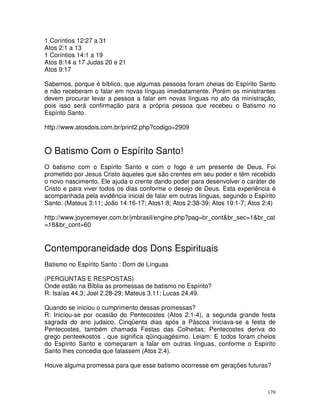 179
1 Coríntios 12:27 a 31
Atos 2:1 a 13
1 Coríntios 14:1 a 19
Atos 8:14 a 17 Judas 20 e 21
Atos 9:17
Sabemos, porque é bíblico, que algumas pessoas foram cheias do Espírito Santo
e não receberam o falar em novas línguas imediatamente. Porém os ministrantes
devem procurar levar a pessoa a falar em novas línguas no ato da ministração,
pois isso será confirmação para a própria pessoa que recebeu o Batismo no
Espírito Santo.
http://www.atosdois.com.br/print2.php?codigo=2909
O Batismo Com o Espírito Santo!
O batismo com o Espírito Santo e com o fogo é um presente de Deus. Foi
prometido por Jesus Cristo àqueles que são crentes em seu poder e têm recebido
o novo nascimento. Ele ajuda o crente dando poder para desenvolver o caráter de
Cristo e para viver todos os dias conforme o desejo de Deus. Esta experiência é
acompanhada pela evidência inicial de falar em outras línguas, segundo o Espírito
Santo. (Mateus 3:11; João 14:16-17; Atos1:8; Atos 2:38-39; Atos 19:1-7; Atos 2:4)
http://www.joycemeyer.com.br/jmbrasil/engine.php?pag=br_cont&br_sec=1&br_cat
=18&br_cont=60
Contemporaneidade dos Dons Espirituais
Batismo no Espírito Santo : Dom de Línguas
(PERGUNTAS E RESPOSTAS)
Onde estão na Bíblia as promessas de batismo no Espírito?
R: Isaías 44.3; Joel 2.28-29; Mateus 3.11; Lucas 24.49.
Quando se iniciou o cumprimento dessas promessas?
R: Iniciou-se por ocasião do Pentecostes (Atos 2.1-4), a segunda grande festa
sagrada do ano judaico. Cinqüenta dias após a Páscoa iniciava-se a festa de
Pentecostes, também chamada Festas das Colheitas; Pentecostes deriva do
grego penteekostos , que significa qüinquagésimo. Leiam: E todos foram cheios
do Espírito Santo e começaram a falar em outras línguas, conforme o Espírito
Santo lhes concedia que falassem (Atos 2.4).
Houve alguma promessa para que esse batismo ocorresse em gerações futuras?
 