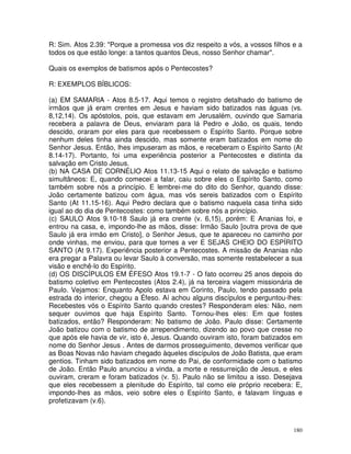 180
R: Sim. Atos 2.39: "Porque a promessa vos diz respeito a vós, a vossos filhos e a
todos os que estão longe: a tantos quantos Deus, nosso Senhor chamar".
Quais os exemplos de batismos após o Pentecostes?
R: EXEMPLOS BÍBLICOS:
(a) EM SAMARIA - Atos 8.5-17. Aqui temos o registro detalhado do batismo de
irmãos que já eram crentes em Jesus e haviam sido batizados nas águas (vs.
8,12,14). Os apóstolos, pois, que estavam em Jerusalém, ouvindo que Samaria
recebera a palavra de Deus, enviaram para lá Pedro e João, os quais, tendo
descido, oraram por eles para que recebessem o Espírito Santo. Porque sobre
nenhum deles tinha ainda descido, mas somente eram batizados em nome do
Senhor Jesus. Então, lhes impuseram as mãos, e receberam o Espírito Santo (At
8.14-17). Portanto, foi uma experiência posterior a Pentecostes e distinta da
salvação em Cristo Jesus.
(b) NA CASA DE CORNÉLIO Atos 11.13-15 Aqui o relato de salvação e batismo
simultâneos: E, quando comecei a falar, caiu sobre eles o Espírito Santo, como
também sobre nós a princípio. E lembrei-me do dito do Senhor, quando disse:
João certamente batizou com água, mas vós sereis batizados com o Espírito
Santo (At 11.15-16). Aqui Pedro declara que o batismo naquela casa tinha sido
igual ao do dia de Pentecostes: como também sobre nós a princípio.
(c) SAULO Atos 9.10-18 Saulo já era crente (v. 6,15), porém: E Ananias foi, e
entrou na casa, e, impondo-lhe as mãos, disse: Irmão Saulo [outra prova de que
Saulo já era irmão em Cristo], o Senhor Jesus, que te apareceu no caminho por
onde vinhas, me enviou, para que tornes a ver E SEJAS CHEIO DO ESPÍRITO
SANTO (At 9.17). Experiência posterior a Pentecostes. A missão de Ananias não
era pregar a Palavra ou levar Saulo à conversão, mas somente restabelecer a sua
visão e enchê-lo do Espírito.
(d) OS DISCÍPULOS EM ÉFESO Atos 19.1-7 - O fato ocorreu 25 anos depois do
batismo coletivo em Pentecostes (Atos 2.4), já na terceira viagem missionária de
Paulo. Vejamos: Enquanto Apolo estava em Corinto, Paulo, tendo passado pela
estrada do interior, chegou a Éfeso. Aí achou alguns discípulos e perguntou-lhes:
Recebestes vós o Espírito Santo quando crestes? Responderam eles: Não, nem
sequer ouvimos que haja Espírito Santo. Tornou-lhes eles: Em que fostes
batizados, então? Responderam: No batismo de João. Paulo disse: Certamente
João batizou com o batismo de arrependimento, dizendo ao povo que cresse no
que após ele havia de vir, isto é, Jesus. Quando ouviram isto, foram batizados em
nome do Senhor Jesus . Antes de darmos prosseguimento, devemos verificar que
as Boas Novas não haviam chegado àqueles discípulos de João Batista, que eram
gentios. Tinham sido batizados em nome do Pai, de conformidade com o batismo
de João. Então Paulo anunciou a vinda, a morte e ressurreição de Jesus, e eles
ouviram, creram e foram batizados (v. 5). Paulo não se limitou a isso. Desejava
que eles recebessem a plenitude do Espírito, tal como ele próprio recebera: E,
impondo-lhes as mãos, veio sobre eles o Espírito Santo, e falavam línguas e
profetizavam (v.6).
 