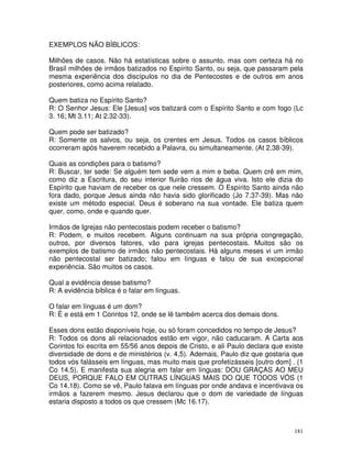 181
EXEMPLOS NÃO BÍBLICOS:
Milhões de casos. Não há estatísticas sobre o assunto, mas com certeza há no
Brasil milhões de irmãos batizados no Espírito Santo, ou seja, que passaram pela
mesma experiência dos discípulos no dia de Pentecostes e de outros em anos
posteriores, como acima relatado.
Quem batiza no Espírito Santo?
R: O Senhor Jesus: Ele [Jesus] vos batizará com o Espírito Santo e com fogo (Lc
3. 16; Mt 3.11; At 2.32-33).
Quem pode ser batizado?
R: Somente os salvos, ou seja, os crentes em Jesus. Todos os casos bíblicos
ocorreram após haverem recebido a Palavra, ou simultaneamente. (At 2.38-39).
Quais as condições para o batismo?
R: Buscar, ter sede: Se alguém tem sede vem a mim e beba. Quem crê em mim,
como diz a Escritura, do seu interior fluirão rios de água viva. Isto ele dizia do
Espírito que haviam de receber os que nele cressem. O Espírito Santo ainda não
fora dado, porque Jesus ainda não havia sido glorificado (Jo 7.37-39). Mas não
existe um método especial. Deus é soberano na sua vontade. Ele batiza quem
quer, como, onde e quando quer.
Irmãos de Igrejas não pentecostais podem receber o batismo?
R: Podem, e muitos recebem. Alguns continuam na sua própria congregação,
outros, por diversos fatores, vão para igrejas pentecostais. Muitos são os
exemplos de batismo de irmãos não pentecostais. Há alguns meses vi um irmão
não pentecostal ser batizado; falou em línguas e falou de sua excepcional
experiência. São muitos os casos.
Qual a evidência desse batismo?
R: A evidência bíblica é o falar em línguas.
O falar em línguas é um dom?
R: É e está em 1 Corintos 12, onde se lê também acerca dos demais dons.
Esses dons estão disponíveis hoje, ou só foram concedidos no tempo de Jesus?
R: Todos os dons ali relacionados estão em vigor, não caducaram. A Carta aos
Corintos foi escrita em 55/56 anos depois de Cristo, e ali Paulo declara que existe
diversidade de dons e de ministérios (v. 4,5). Ademais, Paulo diz que gostaria que
todos vós falásseis em línguas, mas muito mais que profetizásseis [outro dom] . (1
Co 14.5). E manifesta sua alegria em falar em línguas: DOU GRAÇAS AO MEU
DEUS, PORQUE FALO EM OUTRAS LÍNGUAS MAIS DO QUE TODOS VÓS (1
Co 14.18). Como se vê, Paulo falava em línguas por onde andava e incentivava os
irmãos a fazerem mesmo. Jesus declarou que o dom de variedade de línguas
estaria disposto a todos os que cressem (Mc 16.17).
 
