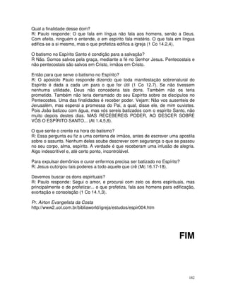 182
Qual a finalidade desse dom?
R: Paulo responde: O que fala em língua não fala aos homens, senão a Deus.
Com efeito, ninguém o entende, e em espírito fala mistério. O que fala em língua
edifica-se a si mesmo, mas o que profetiza edifica a igreja (1 Co 14.2,4).
O batismo no Espírito Santo é condição para a salvação?
R Não. Somos salvos pela graça, mediante a fé no Senhor Jesus. Pentecostais e
não pentecostais são salvos em Cristo, irmãos em Cristo.
Então para que serve o batismo no Espírito?
R: O apóstolo Paulo responde dizendo que toda manifestação sobrenatural do
Espírito é dada a cada um para o que for útil (1 Co 12.7). Se não tivessem
nenhuma utilidade, Deus não concederia tais dons. Também não os teria
prometido. Também não teria derramado do seu Espírito sobre os discípulos no
Pentecostes. Uma das finalidades é receber poder. Vejam: Não vos ausenteis de
Jerusalém, mas esperai a promessa do Pai, a qual, disse ele, de mim ouvistes.
Pois João batizou com água, mas vós sereis batizados com o espírito Santo, não
muito depois destes dias. MAS RECEBEREIS PODER, AO DESCER SOBRE
VÓS O ESPÍRITO SANTO... (At 1.4,5,8).
O que sente o crente na hora do batismo?
R: Essa pergunta eu fiz a uma centena de irmãos, antes de escrever uma apostila
sobre o assunto. Nenhum deles soube descrever com segurança o que se passou
no seu corpo, alma, espírito. A verdade é que receberam uma infusão de alegria.
Algo indescritível e, até certo ponto, incontrolável.
Para expulsar demônios e curar enfermos precisa ser batizado no Espírito?
R: Jesus outorgou tais poderes a todo aquele que crê (Mc 16.17-18).
Devemos buscar os dons espirituais?
R: Paulo responde: Segui o amor, e procurai com zelo os dons espirituais, mas
principalmente o de profetizar... o que profetiza, fala aos homens para edificação,
exortação e consolação (1 Co 14.1,3).
Pr. Airton Evangelista da Costa
http://www2.uol.com.br/bibliaworld/igreja/estudos/espir004.htm
FIM
 