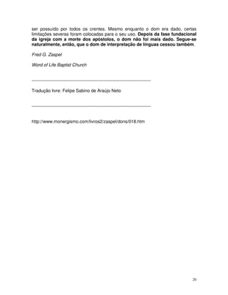20
ser possuído por todos os crentes. Mesmo enquanto o dom era dado, certas
limitações severas foram colocadas para o seu uso. Depois da fase fundacional
da igreja com a morte dos apóstolos, o dom não foi mais dado. Segue-se
naturalmente, então, que o dom de interpretação de línguas cessou também.
Fred G. Zaspel
Word of Life Baptist Church
--------------------------------------------------------------------------------
Tradução livre: Felipe Sabino de Araújo Neto
--------------------------------------------------------------------------------
http://www.monergismo.com/livros2/zaspel/dons/018.htm
 