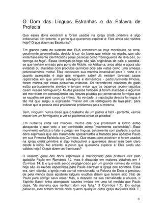 21
O Dom das Línguas Estranhas e da Palavra de
Profecia
Que esses dons existiram e foram usados na igreja cristã primitiva é algo
indiscutível. No entanto, o ponto que queremos explorar é: Eles ainda são válidos
hoje? O que dizem as Escrituras?
Em grande parte do sudeste dos EUA encontram-se hoje montículos de terra,
geralmente avermelhada, devido à cor do barro que existe na região, que são
instantaneamente identificados pelas pessoas como "formigueiros de lava-pés, ou
formiga-de-fogo". Essas formigas-de-fogo não são originárias do país e acredita-
se que tenham entrado pelo porto de Mobile, no Alabama, anos atrás e agora são
evitadas ou atacadas com produtos químicos pois são vistas como uma ameaça
potencialmente mortal. Elas continuam sua marcha incansável para o norte e o
quanto avançarão é algo que ninguém sabe! Já existem diversos casos
registrados em que animais selvagens e domésticos - particularmente filhotes,
foram mortos por essas pequenas criaturas. Os fazendeiros criadores de gado
estão particularmente atentos e tentam evitar que os bezerros recém-nascidos
caiam nesses formigueiros. Muitas pessoas também já foram atacadas e algumas
até morreram em conseqüência das ferozes picadas por centenas de formigas que
se espalharam pelo corpo da vítima. Na verdade, a reputação dessas formigas é
tão má que surgiu a expressão "mexer em um formigueiro de lava-pés", para
indicar que a pessoa está procurando problemas para si mesma.
Bem, ninguém nunca disse que o trabalho de um pastor é fácil - portanto, vamos
mexer em um formigueiro e ver se podemos evitar as picadas!
Em números cada vez maiores, muitos dos que professam a Cristo estão
abraçando o que veio a ser conhecido como "movimento carismático". Esse
movimento enfatiza o falar e pregar em línguas, juntamente com profecia e outros
dons espirituais que são claramente apresentados e tratados pelo apóstolo Paulo
em sua Primeira Epístola aos Coríntios. Que esses dons existiram e foram usados
na igreja cristã primitiva é algo indiscutível e queremos deixar isso bem claro
desde o início. No entanto, o ponto que queremos explorar é: Eles ainda são
válidos hoje? O que dizem as Escrituras?
O assunto geral dos dons espirituais é mencionado pela primeira vez pelo
apóstolo Paulo em Romanos 12, mas é discutido em maiores detalhes em 1
Coríntios 14. E o que está sendo negligenciado por um grande número de irmãos
hoje são as razões específicas para Paulo escrever à igreja dos coríntios. Essa
era, sem dúvida, a igreja mais carnal mencionada na Palavra de Deus e precisou
de pelo menos duas epístolas (alguns eruditos dizem que teriam sido três) de
Paulo para corrigir seus erros! Mas, a despeito da sua carnalidade e abusos, o
Espírito Santo tinha abençoado aqueles irmãos em uma tal medida que Paulo
disse, "de maneira que nenhum dom vos falta." [1 Coríntios 1:7]. Em outras
palavras, eles tinham tantos dons quanto qualquer outra igreja daqueles dias. E,
 