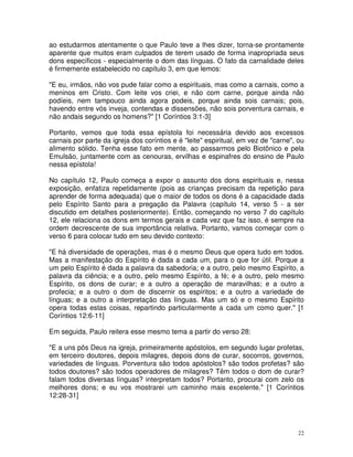 22
ao estudarmos atentamente o que Paulo teve a lhes dizer, torna-se prontamente
aparente que muitos eram culpados de terem usado de forma inapropriada seus
dons específicos - especialmente o dom das línguas. O fato da carnalidade deles
é firmemente estabelecido no capítulo 3, em que lemos:
"E eu, irmãos, não vos pude falar como a espirituais, mas como a carnais, como a
meninos em Cristo. Com leite vos criei, e não com carne, porque ainda não
podíeis, nem tampouco ainda agora podeis, porque ainda sois carnais; pois,
havendo entre vós inveja, contendas e dissensões, não sois porventura carnais, e
não andais segundo os homens?" [1 Coríntios 3:1-3]
Portanto, vemos que toda essa epístola foi necessária devido aos excessos
carnais por parte da igreja dos coríntios e é "leite" espiritual, em vez de "carne", ou
alimento sólido. Tenha esse fato em mente, ao passarmos pelo Biotônico e pela
Emulsão, juntamente com as cenouras, ervilhas e espinafres do ensino de Paulo
nessa epístola!
No capítulo 12, Paulo começa a expor o assunto dos dons espirituais e, nessa
exposição, enfatiza repetidamente (pois as crianças precisam da repetição para
aprender de forma adequada) que o maior de todos os dons é a capacidade dada
pelo Espírito Santo para a pregação da Palavra (capítulo 14, verso 5 - a ser
discutido em detalhes posteriormente). Então, começando no verso 7 do capítulo
12, ele relaciona os dons em termos gerais e cada vez que faz isso, é sempre na
ordem decrescente de sua importância relativa. Portanto, vamos começar com o
verso 6 para colocar tudo em seu devido contexto:
"E há diversidade de operações, mas é o mesmo Deus que opera tudo em todos.
Mas a manifestação do Espírito é dada a cada um, para o que for útil. Porque a
um pelo Espírito é dada a palavra da sabedoria; e a outro, pelo mesmo Espírito, a
palavra da ciência; e a outro, pelo mesmo Espírito, a fé; e a outro, pelo mesmo
Espírito, os dons de curar; e a outro a operação de maravilhas; e a outro a
profecia; e a outro o dom de discernir os espíritos; e a outro a variedade de
línguas; e a outro a interpretação das línguas. Mas um só e o mesmo Espírito
opera todas estas coisas, repartindo particularmente a cada um como quer." [1
Coríntios 12:6-11]
Em seguida, Paulo reitera esse mesmo tema a partir do verso 28:
"E a uns pôs Deus na igreja, primeiramente apóstolos, em segundo lugar profetas,
em terceiro doutores, depois milagres, depois dons de curar, socorros, governos,
variedades de línguas. Porventura são todos apóstolos? são todos profetas? são
todos doutores? são todos operadores de milagres? Têm todos o dom de curar?
falam todos diversas línguas? interpretam todos? Portanto, procurai com zelo os
melhores dons; e eu vos mostrarei um caminho mais excelente." [1 Coríntios
12:28-31]
 