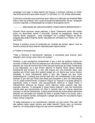 24
congregar num lugar, e todos falarem em línguas, e entrarem indoutos ou infiéis,
não dirão porventura que estais loucos?" [1 Coríntios 14:1-24; ênfase adicionada]
O primeiro comentário que queremos fazer refere-se à definição da Amplified Bible
sobre o dom da profecia, com a qual concordamos plenamente. Ela diz, "pregação
e ensino inspirado, a interpretação da vontade e do propósito divino"
--------------- NÃO DEIXE DE LER ESTA PARTE, POIS É MUITO IMPORTANTE!!!!
Quando Paulo escreveu essas palavras, o Novo Testamento ainda não existia
como um documento escrito e concluído. Quando os pregadores, cheios do
Espírito Santo, pregavam - essa mensagem era a própria Palavra de Deus,
pregada pelo próprio Espírito Santo. Isso pode ser verificado em 2 Pedro 1:21, em
que lemos:
Porque a profecia nunca foi produzida por vontade de homem algum, mas os
homens santos de Deus falaram inspirados pelo Espírito Santo."
2 Timóteo 3:16 acrescenta:
"Toda a Escritura é divinamente inspirada, e proveitosa para ensinar, para
redargüir, para corrigir, para instruir em justiça."
Portanto, o que precisamos compreender é que o dom da profecia implica em
anunciar a Palavra de Deus às pessoas que não tinham o benefício de uma Bíblia
pessoal, por meio de homens que tinham poucas Escrituras do Antigo Testamento
à sua disposição, se é que tinham alguma! O Espírito Santo estava falando
diretamente aos homens. E, o dom das línguas era uma extensão disso, pois
aqueles que tinham esse dom podiam pregar em um idioma que nunca haviam
estudado. A coisa interessante sobre o dom das línguas era que muito
freqüentemente, a pessoa que exercia esse dom não compreendia o que estava
dizendo! É por isso que Paulo lhes disse para buscarem o dom da interpretação
(14:13; citado anteriormente). A palavra "língua" ou "línguas" é no grego glossa (o
significado exato é incerto, mas provavelmente refere-se à língua física) e
indiretamente refere-se às línguas, como algumas vezes usamos hoje (por
exemplo, dizemos: "O português é nossa língua materna"). Isso fica fortemente
inferido pelo que encontramos em Atos 2, quando falar em línguas estranhas
começou no dia de Pentecostes. Judeus provenientes de muitos países diferentes
estavam em Jerusalém por ocasião da festa, e quando Pedro e os outros, sob o
controle do Espírito Santos, começaram a pregar para eles em sua própria língua
nativa, lemos o seguinte:
"E todos pasmavam e se maravilhavam, dizendo uns aos outros: Pois quê! não
são galileus todos esses homens que estão falando? Como, pois, os ouvimos,
cada um, na nossa própria língua em que somos nascidos?" [Atos 2:7-8]
 