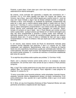 25
Portanto, a partir disso, é bem claro que o dom das línguas envolvia a pregação
sobrenatural em idioma estrangeiro.
No entanto, muita confusão tem aparecido a respeito dos comentários em 1
Coríntios 14:2 e 14:4 sobre aqueles que falam em línguas não falarem aos
homens, mas a Deus - que o dom edifica aquele que o exerce (verso 4) - como se
esse dom fosse limitado a algum tipo de êxtase celestial durante a oração do
indivíduo a Deus. Uma limitação, ou dualidade de significado, simplesmente não
pode ser o caso, pois a mesma palavra grega glossa é usada tanto em Atos 2
quanto em 1 Coríntios. E, como a narrativa em Atos nos diz sem qualquer dúvida
que os judeus estrangeiros compreenderam o que estava sendo dito, precisamos
buscar alguma outra explicação para essa passagem em particular. Assim,
tomado no contexto em que é dada - isto é, Paulo falando aos crentes coríntios
sobre a igreja deles - qualquer pessoa que falasse em um idioma estrangeiro para
eles não seria compreendida e somente o próprio orador seria edificado. A
edificação pessoal tinha um sentido de sarcasmo dirigido àqueles que estavam
abusando desse dom. O verso 9 reitera a futilidade de falar sem que a igreja
compreendesse e o verso 10 enfatiza o fato que aquilo que é dito constitui língua
estranha.
E, em resumo, esse extenso ensino de Paulo foi obviamente motivado pelos
excessos carnais daqueles que possuíam o dom e o usavam de um modo
inadequado, sem sabedoria. Aparentemente, estar sob a influência do Espírito
Santo era uma experiência maravilhosa e podia ser controlada pelo indivíduo. Em
outras palavlras, ele podia "sentir-se bem" tão freqüentemente quanto desejasse e
por quanto tempo quisesse. E, o controle do indivíduo é firmemente estabelecido
pelo verso 32, que diz:
"E os espíritos dos profetas estão sujeitos aos profetas." [1 Coríntios 14:32]
Assim, com a natureza humana carnal sendo como é, os excessos e abusos
aconteceram. Os coríntios eram mais carnais do que a maioria e Paulo precisou
corrigi-los.
Mas, e hoje? Que razões poderíamos ter para dizer que esses dons não são mais
válidos? Bem, se voltarmos um capítulo, Paulo responde a essa pergunta no
Capítulo 13, versos 8 a 10:
"O amor nunca falha; mas havendo profecias, serão aniquiladas; havendo línguas,
cessarão; havendo ciência, desaparecerá; porque, em parte, conhecemos, e em
parte profetizamos; mas, quando vier o que é perfeito, então o que o é em parte
será aniquilado."
W. E. Wine, em seu livro Expository Dictionary of New Testament Words, tem este
pertinente comentário a respeito do dom das línguas:
 