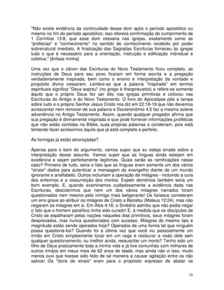 26
"Não existe evidência da continuidade desse dom após o período apostólico ou
mesmo no fim do período apostólico; isso oferece confirmação do cumprimento de
1 Coríntios 13:8, que esse dom cessaria nas igrejas, exatamente como as
"profecias" e "conhecimento" no sentido de conhecimento recebido por poder
sobrenatural imediato. A finalização das Sagradas Escrituras forneceu às igrejas
tudo o que é necessário para a orientação, instrução e edificação individual e
coletiva." [ênfase minha]
Uma vez que o cânon das Escrituras do Novo Testamento ficou completo, as
instruções de Deus para seu povo ficaram em forma escrita e a pregação
verdadeiramente inspirada, bem como o ensino e interpretação da vontade e
propósito divino cessaram. Lembre-se que a palavra "inspirada" em termos
espirituais significa "Deus soprou" (no grego é theopneustos) e refere-se somente
àquilo que o próprio Deus fez ser dito nas igrejas primitivas e colocou nas
Escrituras do Antigo e do Novo Testamento. O livro do Apocalipse põe a tampa
sobre tudo e o próprio Senhor Jesus Cristo nos diz em 22:18-19 que não devemos
acrescentar nem remover de sua palavra e Deuteronômio 4:2 faz a mesma solene
advertência no Antigo Testamento. Assim, quando qualquer pregador afirma que
sua pregação é divinamente inspirada e que pode fornecer informações proféticas
que não estão contidas na Bíblia, suas próprias palavras o condenam, pois está
tentando fazer acréscimos àquilo que já está completo e perfeito.
As formigas já estão alvoroçadas?
Apenas para o bem do argumento, vamos supor que eu esteja errado sobre a
interpretação desse assunto. Vamos supor que as línguas ainda estejam em
existência e sejam perfeitamente legítimas. Quais serão as ramificações nesse
caso? Primeiro de tudo, seria o fato que as línguas eram somente um dos vários
"sinais" dados para autenticar a mensagem do evangelho diante de um mundo
ignorante e analfabeto. Outros incluiriam a operação de milagres - incluindo a cura
dos enfermos e a ressurreição dos mortos. Expelir demônios também seria um
bom exemplo. E, quando examinamos cuidadosamente a evidência dada nas
Escrituras, descobrimos que nem um dos vários milagres narrados foram
questionados nem mesmo pelo inimigo mais beligerante! Os fariseus cometeram
um erro grave ao atribuir os milagres de Cristo a Belzebu (Mateus 12:24), mas não
negaram os milagres em si. Em Atos 4:16, o Sinédrio admitiu que não podia negar
o fato que o homem paralítico tinha sido curado! E, à medida que os discípulos de
Cristo se espalharam pelas nações naqueles dias primitivos, seus milagres foram
desprezados, mas nunca questionados com sucesso. Milagres do mesmo tipo e
magnitude estão sendo operados hoje? Operados de uma forma tal que ninguém
possa questioná-los? Quando foi a última vez que você viu pessoalmente um
irmão em Cristo simplesmente tocar em um cego e restaurar a visão dele sem
qualquer questionamento, ou melhor ainda, ressuscitar um morto? Tenho sido um
filho de Deus praticamente toda a minha vida e já tive comunhão com milhares de
outros irmãos em meus mais de 62 anos de idade, mas ainda não vi isso, muito
menos ouvi que tivesse sido feito de tal maneira a causar agitação entre os não
salvos! Os "dons de sinais" eram para o propósito expresso de abalar os
 