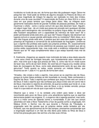 27
incrédulos no fundo de seu ser, de forma que eles não pudessem negar. Deixe-me
perguntar isto: Você pode se lembra de alguma situação na Palavra de Deus em
que essa magnitude de milagre foi alguma vez realizada no meio dos irmãos,
durante uma de suas reuniões? A ressurreição de Êutico em Atos 20:9 é o único
caso em que posso lembrar que chega perto disso. Não, os milagres eram
geralmente realizados diante de grande multidão de pessoas perdidas, de modo a
maximizar o efeito - como o senso comum diz que eles deveriam fazer. Alguém,
em algum lugar hoje - de um modo que possa ser provado sem quaisquer dúvidas
- pregou para estrangeiros não convertidos na própria língua deles, de modo que
eles ficassem estupefatos com a capacidade do indivíduo de fazer isso? Se o
poder pentecostal ainda está ativo, por que não? Esses milagres não deveriam ser
lugares-comuns e causar grande admiração entre os incrédulos? Além disso, se o
dom das línguas ainda está ativo, a pessoa que tem esse dom poderia pregar na
presença de lingüistas e convencê-los da autenticidade da linguagem. Lembre-se
que o espírito dos profetas está sujeito aos próprios profetas. Ah, ocasionalmente
recebemos mensagens de correio eletrônico de pessoas que insistem que até os
mortos estão ressuscitando hoje, mas onde está a evidência indisputável disso?
Receio que tal "fé" seja completamente falsa e que esteja fazendo mais mal do
que bem.
E, finalmente, chegamos ao aspecto mais incômodo de toda a área deste assunto
- uma caixa cheia de formigas lava-pés, que honestamente estou relutante em
abrir, mas sinto que é algo que precisa ser feito. E, como não há um modo suave
de fazer isso, tenho de ser bem direto. Se você fala em línguas e/ou recebe vários
tipos de mensagens de Deus, como está absolutamente certo de que elas são
genuínas? Tanto quanto eu saiba, existe somente um método bíblico, que
encontra-se em 1 João 4:1-4, que diz de forma bem clara:
"Amados, não creiais a todo o espírito, mas provai se os espíritos são de Deus,
porque já muitos falsos profetas se têm levantado no mundo. Nisto conhecereis o
Espírito de Deus: Todo o espírito que confessa que Jesus Cristo veio em carne é
de Deus; E todo o espírito que não confessa que Jesus Cristo veio em carne não é
de Deus; mas este é o espírito do anticristo, do qual já ouvistes que há de vir, e eis
que já está no mundo. Filhinhos, sois de Deus, e já os tendes vencido; porque
maior é o que está em vós do que o que está no mundo."
Observe que o verso 1 é na verdade uma ordem para testar e deve ser
reconhecido pelo povo de Deus como uma advertência legítima que os espíritos
demoníacos podem nos enganar. E, o enganno não é apenas possível, mas certo,
pois é a maior arma de Satanás contra a humanidade. É por isto que somos
advertidos em todo o Novo Testamento a ficar de guarda contra a enganação. Em
Mateus 24:24, o Senhor nos diz que durante o Período da Tribulação, a
enganação será tão grande que os próprios eleitos serão tentados por ela.
Portanto, aos nos aproximarmos do fim dos tempos, precisamos compreender que
a enganação espiritual é um fato da vida diária para todos os filhos de Deus e
tomarmos precaução para não sermos uma das suas vítimas.
 