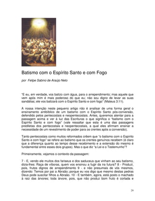 29
Batismo com o Espírito Santo e com Fogo
por Felipe Sabino de Araújo Neto
“E eu, em verdade, vos batizo com água, para o arrependimento; mas aquele que
vem após mim é mais poderoso do que eu; não sou digno de levar as suas
sandálias; ele vos batizará com o Espírito Santo e com fogo” (Mateus 3:11).
A nossa intenção neste pequeno artigo não é analisar de uma forma geral o
ensinamento antibíblico de um batismo com o Espírito Santo pós-conversão,
defendido pelos pentecostais e neopentecostais. Antes, queremos atentar para a
passagem acima e ver à luz das Escrituras o que significa o “batismo com o
Espírito Santo e com fogo” (vale ressaltar que esta é uma das passagens
prediletas dos pentecostais e neopentecostais, a qual eles afirmam ensinar a
necessidade de um revestimento de poder para os crentes após a conversão).
Tanto pentecostais como muitos reformados crêem que “o batismo com o Espírito
Santo e com fogo” se refere ao batismo que os crentes genuínos recebem (é claro
que a diferença quanto ao tempo desse recebimento e a extensão do mesmo é
fundamental entre esses dois grupos). Mas o que diz “a Lei e o Testemunho”?
Primeiramente, vejamos o contexto da passagem:
7 - E, vendo ele muitos dos fariseus e dos saduceus que vinham ao seu batismo,
dizia-lhes: Raça de víboras, quem vos ensinou a fugir da ira futura? 8 - Produzi,
pois, frutos dignos de arrependimento 9 - e não presumais de vós mesmos,
dizendo: Temos por pai a Abraão; porque eu vos digo que mesmo destas pedras
Deus pode suscitar filhos a Abraão. 10 - E também, agora, está posto o machado
à raiz das árvores; toda árvore, pois, que não produz bom fruto é cortada e
 