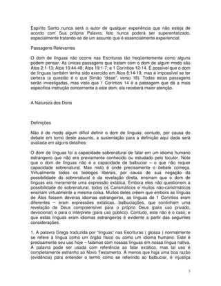 3
Espírito Santo nunca será o autor de qualquer experiência que não esteja de
acordo com Sua própria Palavra. Isto nunca poderá ser superenfatizado,
especialmente tratando-se de um assunto que é essencialmente experiencial.
Passagens Relevantes
O dom de línguas não ocorre nas Escrituras tão freqüentemente como alguns
podem pensar. As únicas passagens que tratam com o dom de algum modo são
Atos 2:1-13; Atos 10:44-48; Atos 19:1-7; e 1 Coríntios 12-14. É possível que o dom
de línguas também tenha sido exercido em Atos 8:14-19, mas é impossível se ter
certeza (a questão é o que Simão “disse”, verso 18). Todas estas passagens
serão investigadas, mas visto que 1 Coríntios 14 é a passagem que dá a mais
específica instrução concernente a este dom, ela receberá maior atenção.
A Natureza dos Dons
Definições
Não é de modo algum difícil definir o dom de línguas; contudo, por causa do
debate em torno deste assunto, a sustentação para a definição aqui dada será
avaliada em alguns detalhes.
O dom de línguas foi a capacidade sobrenatural de falar em um idioma humano
estrangeiro que não era previamente conhecido ou estudado pelo locutor. Note
que o dom de línguas não é a capacidade de balbuciar – o que não requer
capacidade sobrenatural. Mas nisto é onde precisamente o debate começa.
Virtualmente todos os teólogos liberais, por causa de sua negação da
possibilidade do sobrenatural e da revelação direta, ensinam que o dom de
línguas era meramente uma expressão extática. Embora eles não questionem a
possibilidade do sobrenatural, todos os Carismáticos e muitos não-caristmáticos
ensinam virtualmente a mesma coisa. Muitos deles crêem que embora as línguas
de Atos fossem deveras idiomas estrangeiros, as línguas de 1 Coríntios eram
diferentes – eram expressões extáticas, balbuciações, que continham uma
revelação de Deus compreensível para o próprio Deus (para uso privado,
devocional) e para o intérprete (para uso público). Contudo, este não é o caso; e
que estas línguas eram idiomas estrangeiros é evidente a partir das seguintes
considerações.
1. A palavra Grega traduzida por “línguas” nas Escrituras ( glossa ) normalmente
se refere à língua como um órgão físico ou como um idioma humano. Este é
precisamente seu uso hoje – falamos com nossas línguas em nossa língua nativa.
A palavra pode ser usada com referência ao falar extático, mas tal uso é
completamente estranho ao Novo Testamento. A menos que haja uma boa razão
(evidência) para entender o termo como se referindo ao balbuciar, é injustiça
 