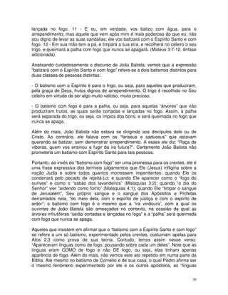 30
lançada no fogo. 11 - E eu, em verdade, vos batizo com água, para o
arrependimento; mas aquele que vem após mim é mais poderoso do que eu; não
sou digno de levar as suas sandálias; ele vos batizará com o Espírito Santo e com
fogo. 12 - Em sua mão tem a pá, e limpará a sua eira, e recolherá no celeiro o seu
trigo, e queimará a palha com fogo que nunca se apagará. (Mateus 3:7-12, ênfase
adicionada).
Analisando cuidadosamente o discurso de João Batista, vemos que a expressão
“batizará com o Espírito Santo e com fogo” refere-se a dois batismos distintos para
duas classes de pessoas distintas:
- O batismo com o Espírito é para o trigo, ou seja, para aqueles que produziram,
pela graça de Deus, frutos dignos de arrependimento. O trigo é recolhido no Seu
celeiro em virtude de ser algo muito valioso, muito precioso.
- O batismo com fogo é para a palha, ou seja, para aquelas “árvores” que não
produziram frutos, as quais serão cortadas e lançadas no fogo. Assim, a palha
será separada do trigo, ou seja, os ímpios dos bons, e será queimada no fogo que
nunca se apaga.
Além do mais, João Batista não estava se dirigindo aos discípulos dele ou de
Cristo. Ao contrário, ele falava com os “fariseus e saduceus” que estavam
querendo se batizar, sem demonstrar arrependimento. A esses ele diz: “Raça de
víboras, quem vos ensinou a fugir da ira futura?”. Certamente João Batista não
prometeria um batismo com Espírito Santo para tais pessoas.
Portanto, ao invés do “batismo com fogo” ser uma promessa para os crentes, ele é
uma frase expressiva dos terríveis julgamentos que Ele (Jesus) infligiria sobre a
nação Judia e sobre todos quantos morressem impenitentes; quando Ele os
condenará pelo pecado de rejeitá-Lo; e quando Ele aparecer como o “fogo do
ourives” e como o “sabão dos lavandeiros” (Malaquias 3:2); quando “o dia do
Senhor” vier “ardendo como forno” (Malaquias 4:1); quando Ele “limpar o sangue
de Jerusalém”, Seu próprio sangue e o sangue dos Apóstolos e Profetas
derramados nela, “do meio dela, com o espírito de justiça e com o espírito de
ardor”; o batismo com fogo é o mesmo que a “ira vindoura”, com a qual os
ouvintes de João Batista são ameaçados no contexto, na ocasião da qual as
árvores infrutíferas “serão cortadas e lançadas no fogo” e a “palha” será queimada
com fogo que nunca se apaga.
Aqueles que insistem em afirmar que o “batismo com o Espírito Santo e com fogo”
se refere a um só batismo, experimentado pelos crentes, costumam apelas para
Atos 2:3 como prova de sua teoria. Contudo, lemos assim nesse verso:
“Apareceram línguas como de fogo, pousando sobre cada um deles”. Note que as
línguas eram COMO de fogo e não DE fogo, ou seja, elas tinham apenas
aparência de fogo. Além do mais, não vemos este ato repetido em numa parte da
Bíblia. Até mesmo no batismo de Cornélio e de sua casa, o qual Pedro afirma ser
o mesmo fenômeno experimentado por ele e os outros apóstolos, as “línguas
 