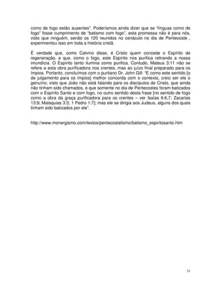 31
como de fogo estão ausentes”. Poderíamos ainda dizer que se “línguas como de
fogo” fosse cumprimento de “batismo com fogo”, esta promessa não é para nós,
visto que ninguém, senão os 120 reunidos no cenáculo no dia de Pentecoste ,
experimentou isso em toda a história cristã.
É verdade que, como Calvino disse, é Cristo quem concede o Espírito de
regeneração, e que, como o fogo, este Espírito nos purifica retirando a nossa
imundícia. O Espírito tanto ilumina como purifica. Contudo, Mateus 3:11 não se
refere a esta obra purificadora nos crentes, mas ao juízo final preparado para os
ímpios. Portanto, concluímos com o puritano Dr. John Gill: “E como este sentido [o
de julgamento para os ímpios] melhor concorda com o contexto, creio ser ele o
genuíno; visto que João não está falando para os discípulos de Cristo, que ainda
não tinham sido chamados, e que somente no dia de Pentecostes foram batizados
com o Espírito Santo e com fogo, no outro sentido desta frase [no sentido de fogo
como a obra da graça purificadora para os crentes – ver Isaías 6:6,7; Zacarias
13:9; Malaquias 3:3; 1 Pedro 1:7]; mas ele se dirigia aos Judeus, alguns dos quais
tinham sido batizados por ele”.
http://www.monergismo.com/textos/pentecostalismo/batismo_espiritosanto.htm
 