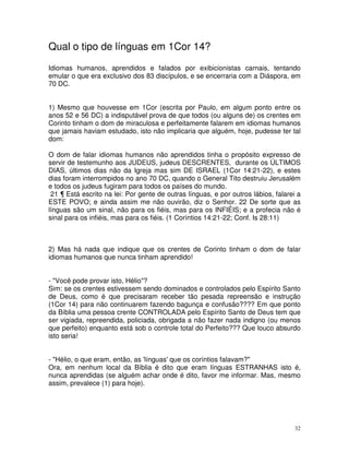 32
Qual o tipo de línguas em 1Cor 14?
Idiomas humanos, aprendidos e falados por exibicionistas carnais, tentando
emular o que era exclusivo dos 83 discípulos, e se encerraria com a Diáspora, em
70 DC.
1) Mesmo que houvesse em 1Cor (escrita por Paulo, em algum ponto entre os
anos 52 e 56 DC) a indisputável prova de que todos (ou alguns de) os crentes em
Corinto tinham o dom de miraculosa e perfeitamente falarem em idiomas humanos
que jamais haviam estudado, isto não implicaria que alguém, hoje, pudesse ter tal
dom:
O dom de falar idiomas humanos não aprendidos tinha o propósito expresso de
servir de testemunho aos JUDEUS, judeus DESCRENTES, durante os ÚLTIMOS
DIAS, últimos dias não da Igreja mas sim DE ISRAEL (1Cor 14:21-22), e estes
dias foram interrompidos no ano 70 DC, quando o General Tito destruiu Jerusalém
e todos os judeus fugiram para todos os países do mundo.
21 ¶ Está escrito na lei: Por gente de outras línguas, e por outros lábios, falarei a
ESTE POVO; e ainda assim me não ouvirão, diz o Senhor. 22 De sorte que as
línguas são um sinal, não para os fiéis, mas para os INFIÉIS; e a profecia não é
sinal para os infiéis, mas para os fiéis. (1 Coríntios 14:21-22; Conf. Is 28:11)
2) Mas há nada que indique que os crentes de Corinto tinham o dom de falar
idiomas humanos que nunca tinham aprendido!
- "Você pode provar isto, Hélio"?
Sim: se os crentes estivessem sendo dominados e controlados pelo Espírito Santo
de Deus, como é que precisaram receber tão pesada repreensão e instrução
(1Cor 14) para não continuarem fazendo bagunça e confusão???? Em que ponto
da Bíblia uma pessoa crente CONTROLADA pelo Espírito Santo de Deus tem que
ser vigiada, repreendida, policiada, obrigada a não fazer nada indigno (ou menos
que perfeito) enquanto está sob o controle total do Perfeito??? Que louco absurdo
isto seria!
- "Hélio, o que eram, então, as 'línguas' que os coríntios falavam?"
Ora, em nenhum local da Bíblia é dito que eram línguas ESTRANHAS isto é,
nunca aprendidas (se alguém achar onde é dito, favor me informar. Mas, mesmo
assim, prevalece (1) para hoje).
 