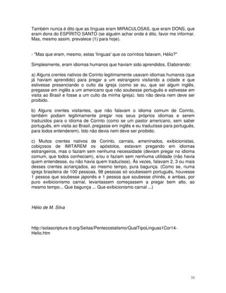 33
Também nunca é dito que as línguas eram MIRACULOSAS, que eram DONS, que
eram dons do ESPÍRITO SANTO (se alguém achar onde é dito, favor me informar.
Mas, mesmo assim, prevalece (1) para hoje).
- "Mas que eram, mesmo, estas 'línguas' que os coríntios falavam, Hélio?"
Simplesmente, eram idiomas humanos que haviam sido aprendidos. Elaborando:
a) Alguns crentes nativos de Corinto legitimamente usavam idiomas humanos (que
já haviam aprendido) para pregar a um estrangeiro visitando a cidade e que
estivesse presenciando o culto da igreja (como se eu, que sei algum inglês,
pregasse em inglês a um americano que não soubesse português e estivesse em
visita ao Brasil e fosse a um culto da minha igreja). Isto não devia nem deve ser
proibido.
b) Alguns crentes visitantes, que não falavam o idioma comum de Corinto,
também podiam legitimamente pregar nos seus próprios idiomas e serem
traduzidos para o idioma de Corinto (como se um pastor americano, sem saber
português, em visita ao Brasil, pregasse em inglês e eu traduzisse para português,
para todos entenderem). Isto não devia nem deve ser proibido.
c) Muitos crentes nativos de Corinto, carnais, ameninados, exibicionistas,
cobiçosos de IMITAREM os apóstolos, estavam pregando em idiomas
estrangeiros, mas o faziam sem nenhuma necessidade (deviam pregar no idioma
comum, que todos conheciam), e/ou o faziam sem nenhuma utilidade (não havia
quem entendesse, ou não havia quem traduzisse). Às vezes, falavam 2, 3 ou mais
desses crentes acriançados, ao mesmo tempo, pura bagunça. (Como se, numa
igreja brasileira de 100 pessoas, 98 pessoas só soubessem português, houvesse
1 pessoa que soubesse japonês e 1 pessoa que soubesse chinês, e ambas, por
puro exibicionismo carnal, levantassem começassem a pregar bem alto, ao
mesmo tempo... Que bagunça ... Que exibicionismo carnal ...)
Hélio de M. Silva
http://solascriptura-tt.org/Seitas/Pentecostalismo/QualTipoLinguas1Cor14-
Helio.htm
 