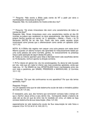 36
*** Pergunta: “Não exorta a Bíblia cada crente do NT a pedir por dons e
manifestações miraculosas do Espírito?”
Resposta: Não. Ou você poderia me mostra onde ela o faz?
*** Pergunta: “Os sinais miraculosos não eram uma característica de todos os
crentes de Atos?”
Resposta: Não. Sinais miraculosos eram uma característica restrita só dos 83
(crentes ex-judeus que receberam os dons pessoalmente, dos lábios físicos do
próprio Senhor quando em carne): os 11 apóstolos + Matias + Paulo + os 70
discípulos [NOTA] Se tal não fora, Paulo não teria usado aqueles sinais
miraculosos como provas que o diferenciavam como sendo um apóstolo (2Cor
12:11,12).
NOTA: A) A Bíblia não registra nem sequer uma outra pessoa com estes dons!
Mesmo quando um idioma humano não aprendido foi milaculosamente falado por
uma outra pessoa (tal como Cornélio, gentio), foi exclusivamente na presença
física e pela operação de algum destes 83 judeus.
B) Todos os indícios apontam para Silas e Barnabé terem sido escolhidos dentre
os 70 discípulos, nenhum aponta na direção contrária.
11 ¶ Fui néscio em gloriar-me; vós me constrangestes. Eu devia ter sido louvado
por vós, visto que em nada fui inferior aos mais excelentes apóstolos, ainda que
nada sou. 12 Os SINAIS do meu APOSTOLADO foram manifestados entre vós
com toda a paciência, por SINAIS, PRODÍGIOS e MARAVILHAS. (2 Coríntios
12:11-12)
*** Pergunta: “Por que não continuamos na era apostólica? Por que não temos
apóstolos, hoje?”
Resposta: Porque:
1o) Um apóstolo tinha que ter sido testemunha ocular de todo o ministério público
de Cristo (At 1:21,22),
É necessário, pois, que, dos homens que conviveram conosco todo o tempo em
que o Senhor Jesus entrou e saiu dentre nós, Começando desde o batismo de
João até ao dia em que de entre nós foi recebido em cima, um deles se faça
conosco testemunha da sua ressurreição. (Atos 1:21-22)
especialmente ter sido testemunha ocular da Sua ressurreição ter sido física e
corporal (1Cor 15:7,8; At 9:1-9; 18:9; 23:11).
 